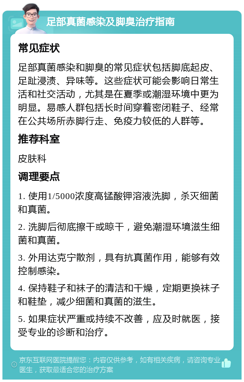 足部真菌感染及脚臭治疗指南 常见症状 足部真菌感染和脚臭的常见症状包括脚底起皮、足趾浸渍、异味等。这些症状可能会影响日常生活和社交活动，尤其是在夏季或潮湿环境中更为明显。易感人群包括长时间穿着密闭鞋子、经常在公共场所赤脚行走、免疫力较低的人群等。 推荐科室 皮肤科 调理要点 1. 使用1/5000浓度高锰酸钾溶液洗脚，杀灭细菌和真菌。 2. 洗脚后彻底擦干或晾干，避免潮湿环境滋生细菌和真菌。 3. 外用达克宁散剂，具有抗真菌作用，能够有效控制感染。 4. 保持鞋子和袜子的清洁和干燥，定期更换袜子和鞋垫，减少细菌和真菌的滋生。 5. 如果症状严重或持续不改善，应及时就医，接受专业的诊断和治疗。