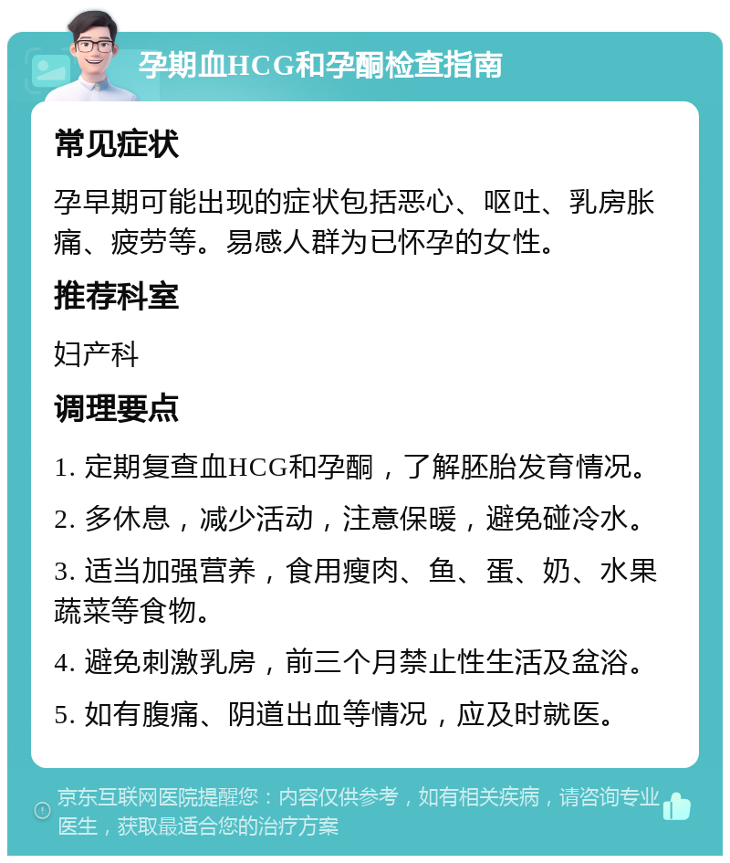 孕期血HCG和孕酮检查指南 常见症状 孕早期可能出现的症状包括恶心、呕吐、乳房胀痛、疲劳等。易感人群为已怀孕的女性。 推荐科室 妇产科 调理要点 1. 定期复查血HCG和孕酮，了解胚胎发育情况。 2. 多休息，减少活动，注意保暖，避免碰冷水。 3. 适当加强营养，食用瘦肉、鱼、蛋、奶、水果蔬菜等食物。 4. 避免刺激乳房，前三个月禁止性生活及盆浴。 5. 如有腹痛、阴道出血等情况，应及时就医。