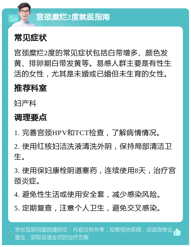 宫颈糜烂2度就医指南 常见症状 宫颈糜烂2度的常见症状包括白带增多、颜色发黄、排卵期白带发黄等。易感人群主要是有性生活的女性，尤其是未婚或已婚但未生育的女性。 推荐科室 妇产科 调理要点 1. 完善宫颈HPV和TCT检查，了解病情情况。 2. 使用红核妇洁洗液清洗外阴，保持局部清洁卫生。 3. 使用保妇康栓阴道塞药，连续使用8天，治疗宫颈炎症。 4. 避免性生活或使用安全套，减少感染风险。 5. 定期复查，注意个人卫生，避免交叉感染。