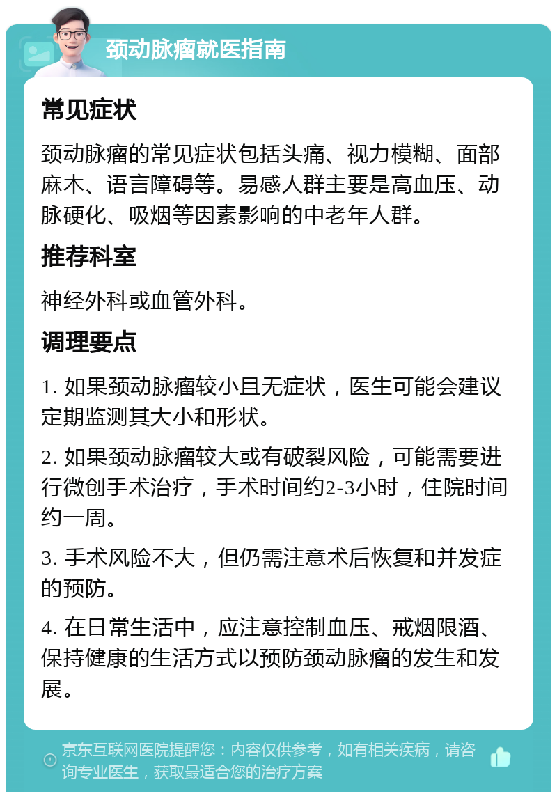 颈动脉瘤就医指南 常见症状 颈动脉瘤的常见症状包括头痛、视力模糊、面部麻木、语言障碍等。易感人群主要是高血压、动脉硬化、吸烟等因素影响的中老年人群。 推荐科室 神经外科或血管外科。 调理要点 1. 如果颈动脉瘤较小且无症状，医生可能会建议定期监测其大小和形状。 2. 如果颈动脉瘤较大或有破裂风险，可能需要进行微创手术治疗，手术时间约2-3小时，住院时间约一周。 3. 手术风险不大，但仍需注意术后恢复和并发症的预防。 4. 在日常生活中，应注意控制血压、戒烟限酒、保持健康的生活方式以预防颈动脉瘤的发生和发展。