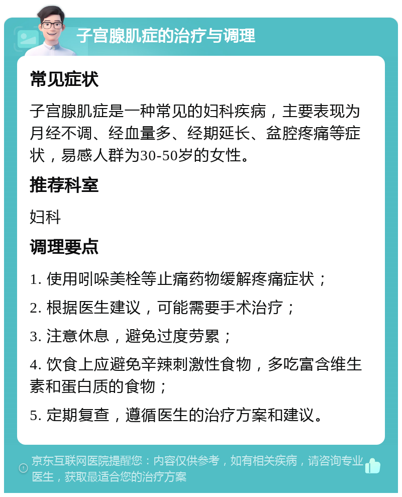 子宫腺肌症的治疗与调理 常见症状 子宫腺肌症是一种常见的妇科疾病，主要表现为月经不调、经血量多、经期延长、盆腔疼痛等症状，易感人群为30-50岁的女性。 推荐科室 妇科 调理要点 1. 使用吲哚美栓等止痛药物缓解疼痛症状； 2. 根据医生建议，可能需要手术治疗； 3. 注意休息，避免过度劳累； 4. 饮食上应避免辛辣刺激性食物，多吃富含维生素和蛋白质的食物； 5. 定期复查，遵循医生的治疗方案和建议。