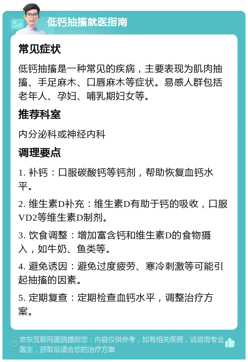 低钙抽搐就医指南 常见症状 低钙抽搐是一种常见的疾病，主要表现为肌肉抽搐、手足麻木、口唇麻木等症状。易感人群包括老年人、孕妇、哺乳期妇女等。 推荐科室 内分泌科或神经内科 调理要点 1. 补钙：口服碳酸钙等钙剂，帮助恢复血钙水平。 2. 维生素D补充：维生素D有助于钙的吸收，口服VD2等维生素D制剂。 3. 饮食调整：增加富含钙和维生素D的食物摄入，如牛奶、鱼类等。 4. 避免诱因：避免过度疲劳、寒冷刺激等可能引起抽搐的因素。 5. 定期复查：定期检查血钙水平，调整治疗方案。