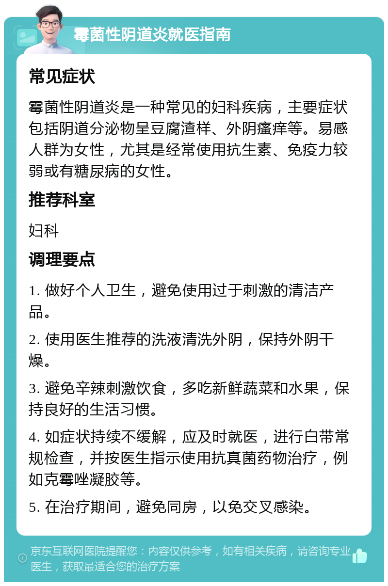 霉菌性阴道炎就医指南 常见症状 霉菌性阴道炎是一种常见的妇科疾病，主要症状包括阴道分泌物呈豆腐渣样、外阴瘙痒等。易感人群为女性，尤其是经常使用抗生素、免疫力较弱或有糖尿病的女性。 推荐科室 妇科 调理要点 1. 做好个人卫生，避免使用过于刺激的清洁产品。 2. 使用医生推荐的洗液清洗外阴，保持外阴干燥。 3. 避免辛辣刺激饮食，多吃新鲜蔬菜和水果，保持良好的生活习惯。 4. 如症状持续不缓解，应及时就医，进行白带常规检查，并按医生指示使用抗真菌药物治疗，例如克霉唑凝胶等。 5. 在治疗期间，避免同房，以免交叉感染。