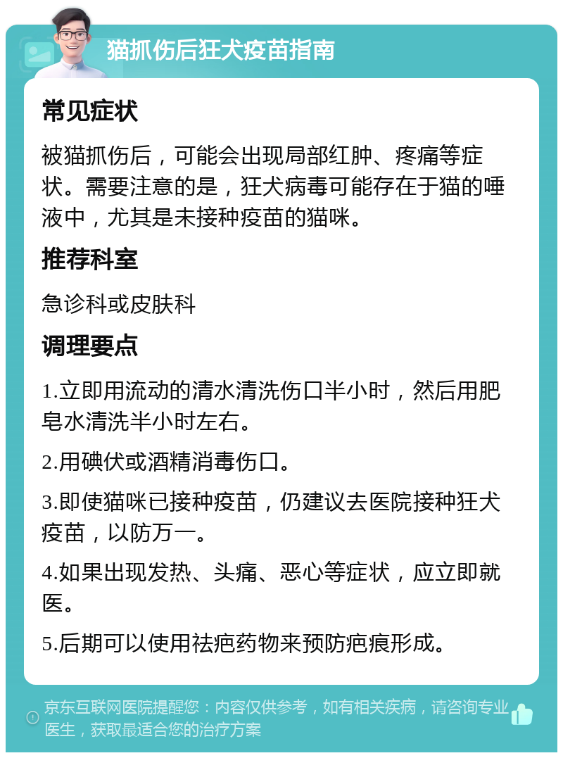 猫抓伤后狂犬疫苗指南 常见症状 被猫抓伤后，可能会出现局部红肿、疼痛等症状。需要注意的是，狂犬病毒可能存在于猫的唾液中，尤其是未接种疫苗的猫咪。 推荐科室 急诊科或皮肤科 调理要点 1.立即用流动的清水清洗伤口半小时，然后用肥皂水清洗半小时左右。 2.用碘伏或酒精消毒伤口。 3.即使猫咪已接种疫苗，仍建议去医院接种狂犬疫苗，以防万一。 4.如果出现发热、头痛、恶心等症状，应立即就医。 5.后期可以使用祛疤药物来预防疤痕形成。