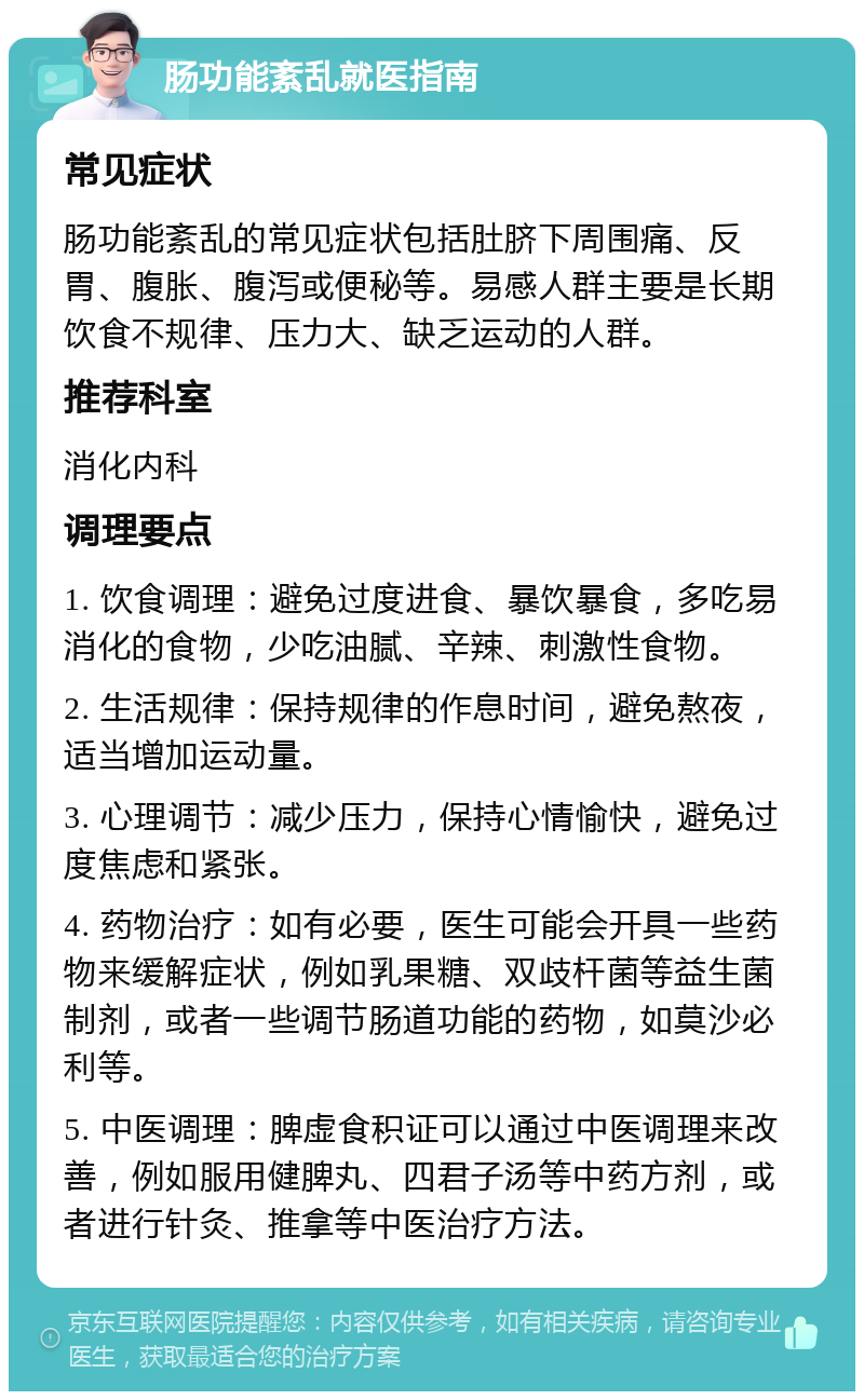 肠功能紊乱就医指南 常见症状 肠功能紊乱的常见症状包括肚脐下周围痛、反胃、腹胀、腹泻或便秘等。易感人群主要是长期饮食不规律、压力大、缺乏运动的人群。 推荐科室 消化内科 调理要点 1. 饮食调理：避免过度进食、暴饮暴食，多吃易消化的食物，少吃油腻、辛辣、刺激性食物。 2. 生活规律：保持规律的作息时间，避免熬夜，适当增加运动量。 3. 心理调节：减少压力，保持心情愉快，避免过度焦虑和紧张。 4. 药物治疗：如有必要，医生可能会开具一些药物来缓解症状，例如乳果糖、双歧杆菌等益生菌制剂，或者一些调节肠道功能的药物，如莫沙必利等。 5. 中医调理：脾虚食积证可以通过中医调理来改善，例如服用健脾丸、四君子汤等中药方剂，或者进行针灸、推拿等中医治疗方法。