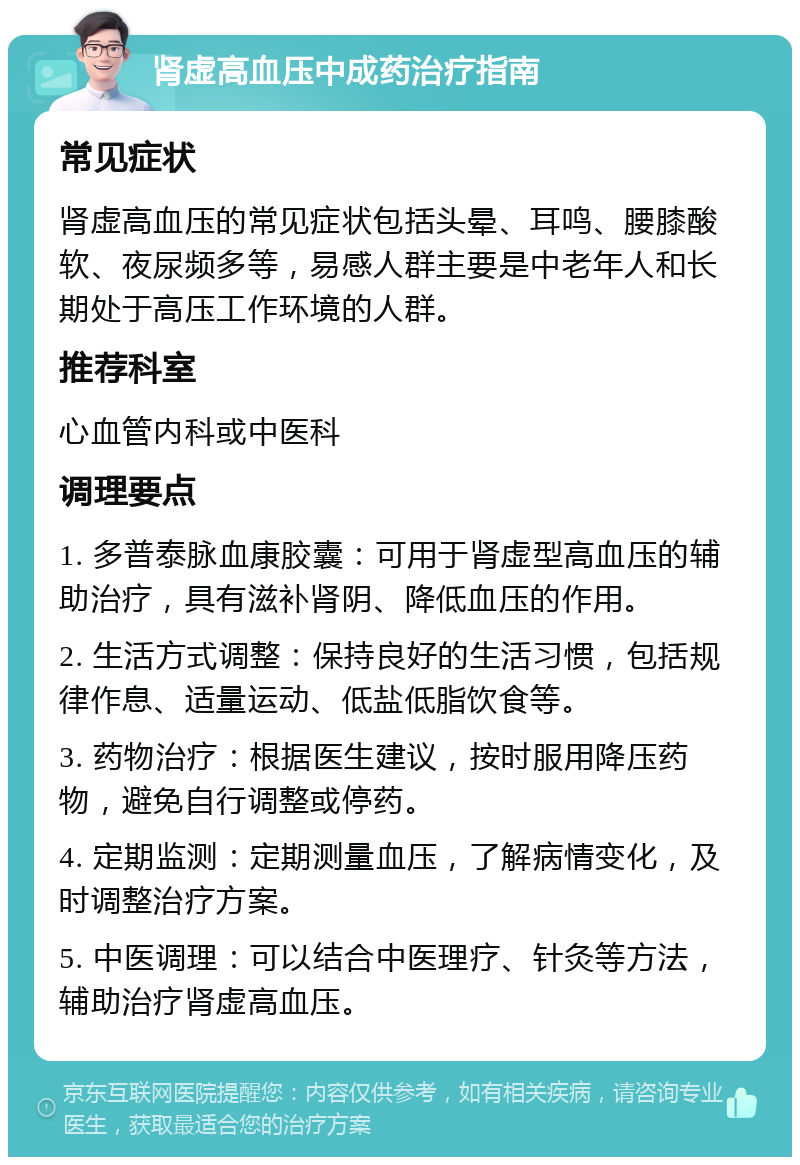 肾虚高血压中成药治疗指南 常见症状 肾虚高血压的常见症状包括头晕、耳鸣、腰膝酸软、夜尿频多等，易感人群主要是中老年人和长期处于高压工作环境的人群。 推荐科室 心血管内科或中医科 调理要点 1. 多普泰脉血康胶囊：可用于肾虚型高血压的辅助治疗，具有滋补肾阴、降低血压的作用。 2. 生活方式调整：保持良好的生活习惯，包括规律作息、适量运动、低盐低脂饮食等。 3. 药物治疗：根据医生建议，按时服用降压药物，避免自行调整或停药。 4. 定期监测：定期测量血压，了解病情变化，及时调整治疗方案。 5. 中医调理：可以结合中医理疗、针灸等方法，辅助治疗肾虚高血压。