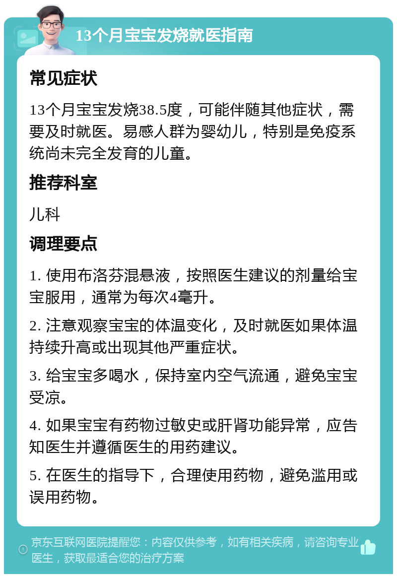 13个月宝宝发烧就医指南 常见症状 13个月宝宝发烧38.5度，可能伴随其他症状，需要及时就医。易感人群为婴幼儿，特别是免疫系统尚未完全发育的儿童。 推荐科室 儿科 调理要点 1. 使用布洛芬混悬液，按照医生建议的剂量给宝宝服用，通常为每次4毫升。 2. 注意观察宝宝的体温变化，及时就医如果体温持续升高或出现其他严重症状。 3. 给宝宝多喝水，保持室内空气流通，避免宝宝受凉。 4. 如果宝宝有药物过敏史或肝肾功能异常，应告知医生并遵循医生的用药建议。 5. 在医生的指导下，合理使用药物，避免滥用或误用药物。