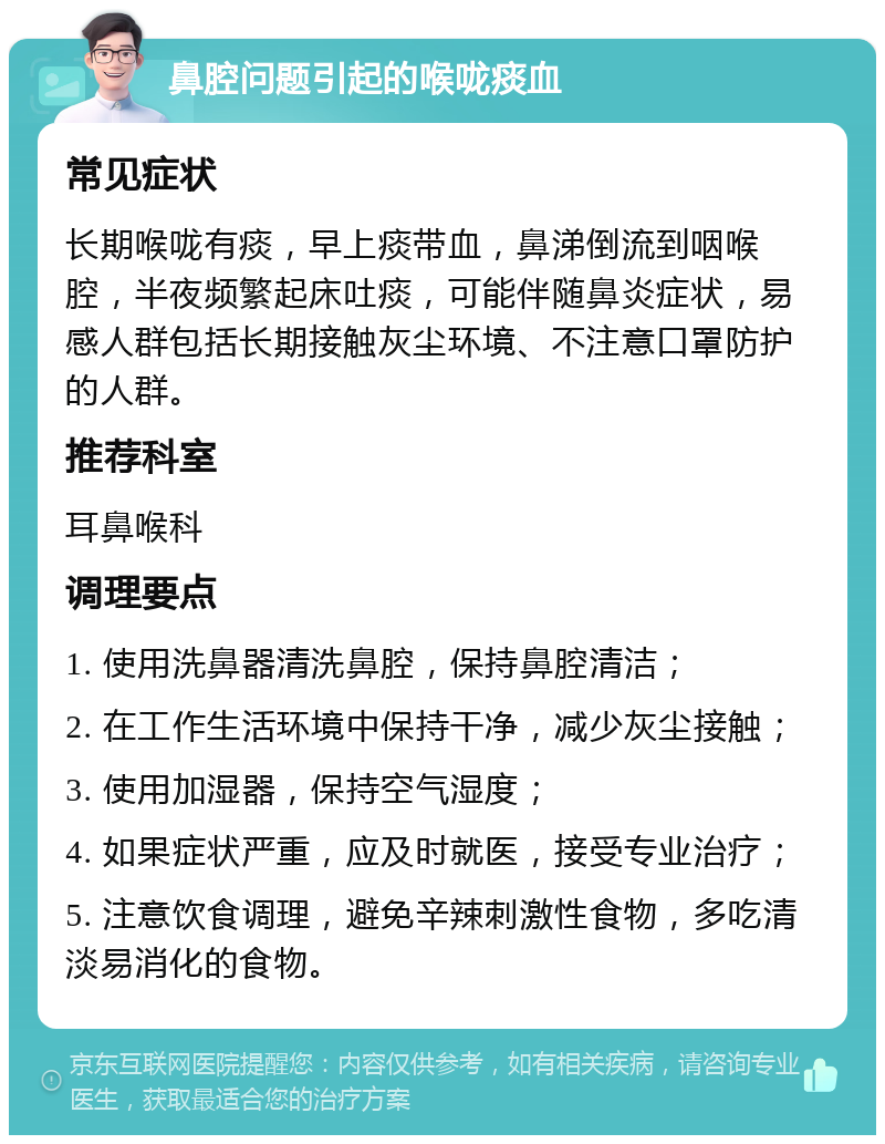 鼻腔问题引起的喉咙痰血 常见症状 长期喉咙有痰，早上痰带血，鼻涕倒流到咽喉腔，半夜频繁起床吐痰，可能伴随鼻炎症状，易感人群包括长期接触灰尘环境、不注意口罩防护的人群。 推荐科室 耳鼻喉科 调理要点 1. 使用洗鼻器清洗鼻腔，保持鼻腔清洁； 2. 在工作生活环境中保持干净，减少灰尘接触； 3. 使用加湿器，保持空气湿度； 4. 如果症状严重，应及时就医，接受专业治疗； 5. 注意饮食调理，避免辛辣刺激性食物，多吃清淡易消化的食物。