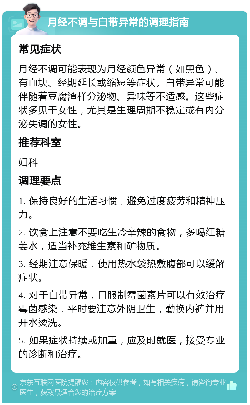 月经不调与白带异常的调理指南 常见症状 月经不调可能表现为月经颜色异常（如黑色）、有血块、经期延长或缩短等症状。白带异常可能伴随着豆腐渣样分泌物、异味等不适感。这些症状多见于女性，尤其是生理周期不稳定或有内分泌失调的女性。 推荐科室 妇科 调理要点 1. 保持良好的生活习惯，避免过度疲劳和精神压力。 2. 饮食上注意不要吃生冷辛辣的食物，多喝红糖姜水，适当补充维生素和矿物质。 3. 经期注意保暖，使用热水袋热敷腹部可以缓解症状。 4. 对于白带异常，口服制霉菌素片可以有效治疗霉菌感染，平时要注意外阴卫生，勤换内裤并用开水烫洗。 5. 如果症状持续或加重，应及时就医，接受专业的诊断和治疗。