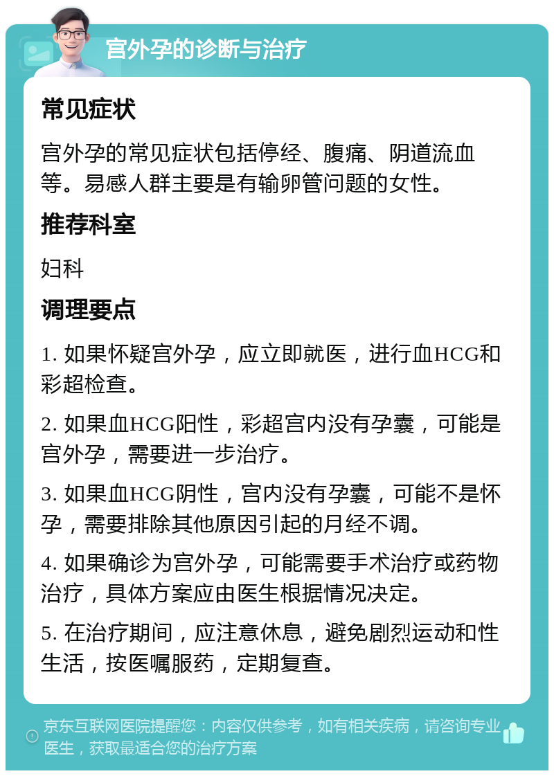 宫外孕的诊断与治疗 常见症状 宫外孕的常见症状包括停经、腹痛、阴道流血等。易感人群主要是有输卵管问题的女性。 推荐科室 妇科 调理要点 1. 如果怀疑宫外孕，应立即就医，进行血HCG和彩超检查。 2. 如果血HCG阳性，彩超宫内没有孕囊，可能是宫外孕，需要进一步治疗。 3. 如果血HCG阴性，宫内没有孕囊，可能不是怀孕，需要排除其他原因引起的月经不调。 4. 如果确诊为宫外孕，可能需要手术治疗或药物治疗，具体方案应由医生根据情况决定。 5. 在治疗期间，应注意休息，避免剧烈运动和性生活，按医嘱服药，定期复查。