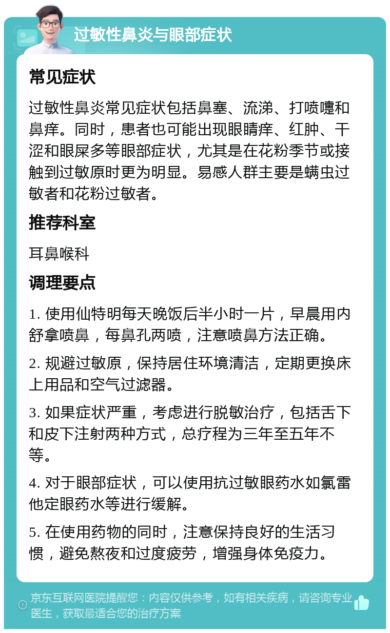 过敏性鼻炎与眼部症状 常见症状 过敏性鼻炎常见症状包括鼻塞、流涕、打喷嚏和鼻痒。同时，患者也可能出现眼睛痒、红肿、干涩和眼屎多等眼部症状，尤其是在花粉季节或接触到过敏原时更为明显。易感人群主要是螨虫过敏者和花粉过敏者。 推荐科室 耳鼻喉科 调理要点 1. 使用仙特明每天晚饭后半小时一片，早晨用内舒拿喷鼻，每鼻孔两喷，注意喷鼻方法正确。 2. 规避过敏原，保持居住环境清洁，定期更换床上用品和空气过滤器。 3. 如果症状严重，考虑进行脱敏治疗，包括舌下和皮下注射两种方式，总疗程为三年至五年不等。 4. 对于眼部症状，可以使用抗过敏眼药水如氯雷他定眼药水等进行缓解。 5. 在使用药物的同时，注意保持良好的生活习惯，避免熬夜和过度疲劳，增强身体免疫力。