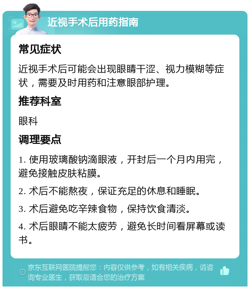 近视手术后用药指南 常见症状 近视手术后可能会出现眼睛干涩、视力模糊等症状，需要及时用药和注意眼部护理。 推荐科室 眼科 调理要点 1. 使用玻璃酸钠滴眼液，开封后一个月内用完，避免接触皮肤粘膜。 2. 术后不能熬夜，保证充足的休息和睡眠。 3. 术后避免吃辛辣食物，保持饮食清淡。 4. 术后眼睛不能太疲劳，避免长时间看屏幕或读书。