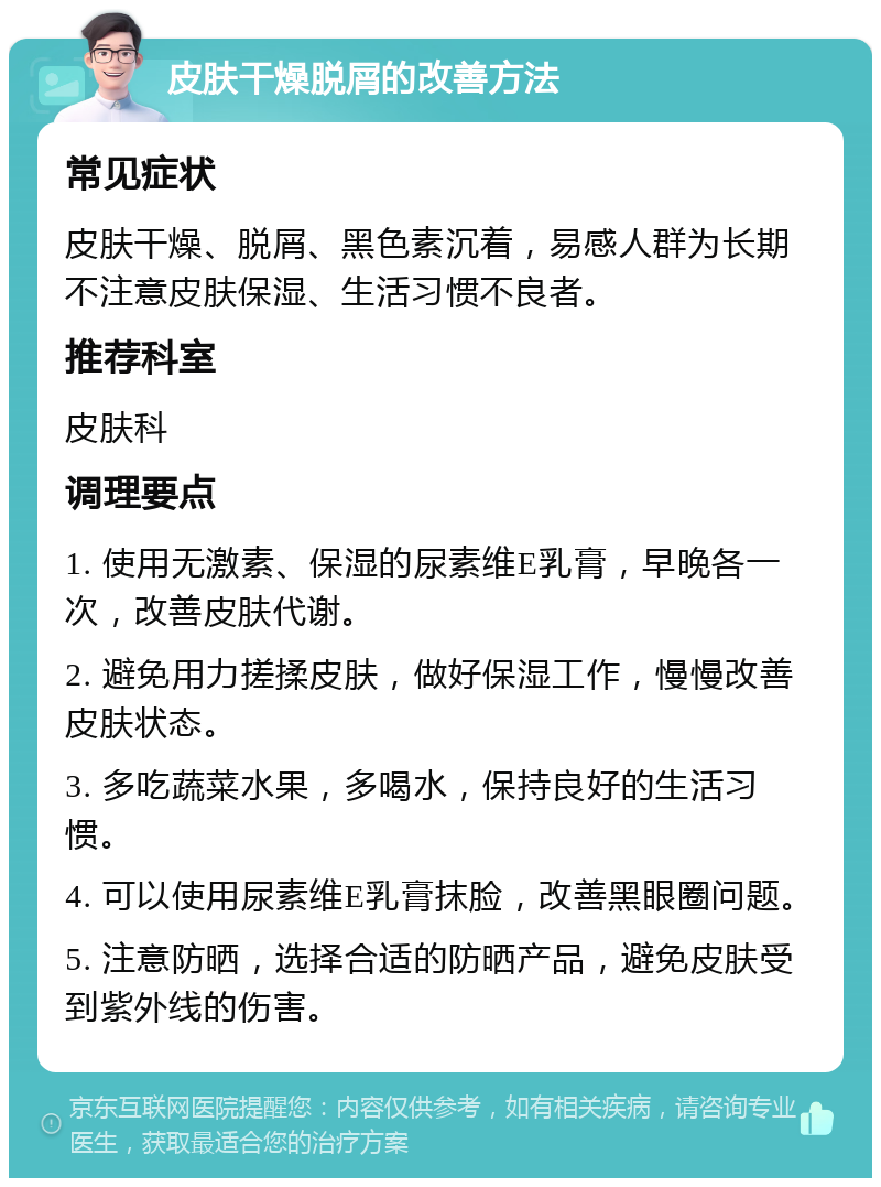 皮肤干燥脱屑的改善方法 常见症状 皮肤干燥、脱屑、黑色素沉着，易感人群为长期不注意皮肤保湿、生活习惯不良者。 推荐科室 皮肤科 调理要点 1. 使用无激素、保湿的尿素维E乳膏，早晚各一次，改善皮肤代谢。 2. 避免用力搓揉皮肤，做好保湿工作，慢慢改善皮肤状态。 3. 多吃蔬菜水果，多喝水，保持良好的生活习惯。 4. 可以使用尿素维E乳膏抹脸，改善黑眼圈问题。 5. 注意防晒，选择合适的防晒产品，避免皮肤受到紫外线的伤害。