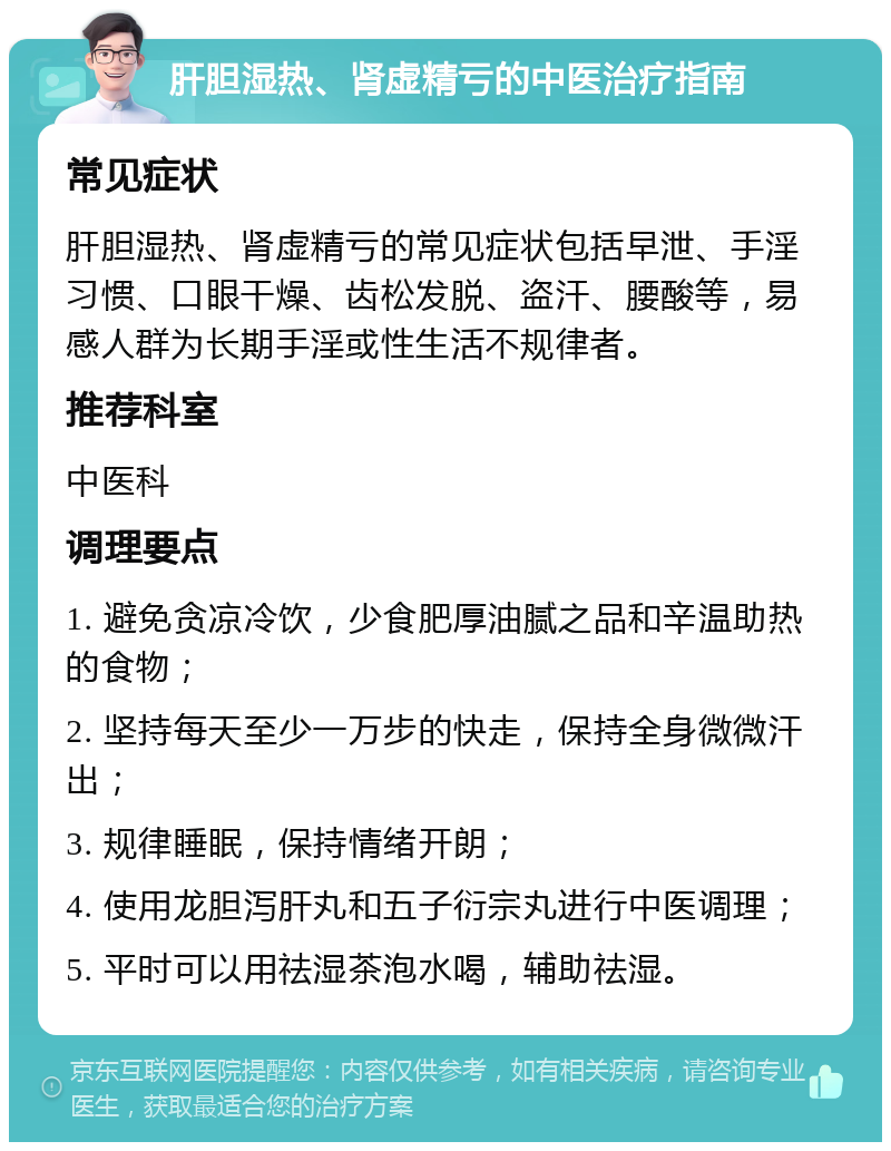 肝胆湿热、肾虚精亏的中医治疗指南 常见症状 肝胆湿热、肾虚精亏的常见症状包括早泄、手淫习惯、口眼干燥、齿松发脱、盗汗、腰酸等，易感人群为长期手淫或性生活不规律者。 推荐科室 中医科 调理要点 1. 避免贪凉冷饮，少食肥厚油腻之品和辛温助热的食物； 2. 坚持每天至少一万步的快走，保持全身微微汗出； 3. 规律睡眠，保持情绪开朗； 4. 使用龙胆泻肝丸和五子衍宗丸进行中医调理； 5. 平时可以用祛湿茶泡水喝，辅助祛湿。