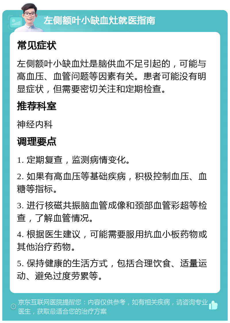 左侧额叶小缺血灶就医指南 常见症状 左侧额叶小缺血灶是脑供血不足引起的，可能与高血压、血管问题等因素有关。患者可能没有明显症状，但需要密切关注和定期检查。 推荐科室 神经内科 调理要点 1. 定期复查，监测病情变化。 2. 如果有高血压等基础疾病，积极控制血压、血糖等指标。 3. 进行核磁共振脑血管成像和颈部血管彩超等检查，了解血管情况。 4. 根据医生建议，可能需要服用抗血小板药物或其他治疗药物。 5. 保持健康的生活方式，包括合理饮食、适量运动、避免过度劳累等。