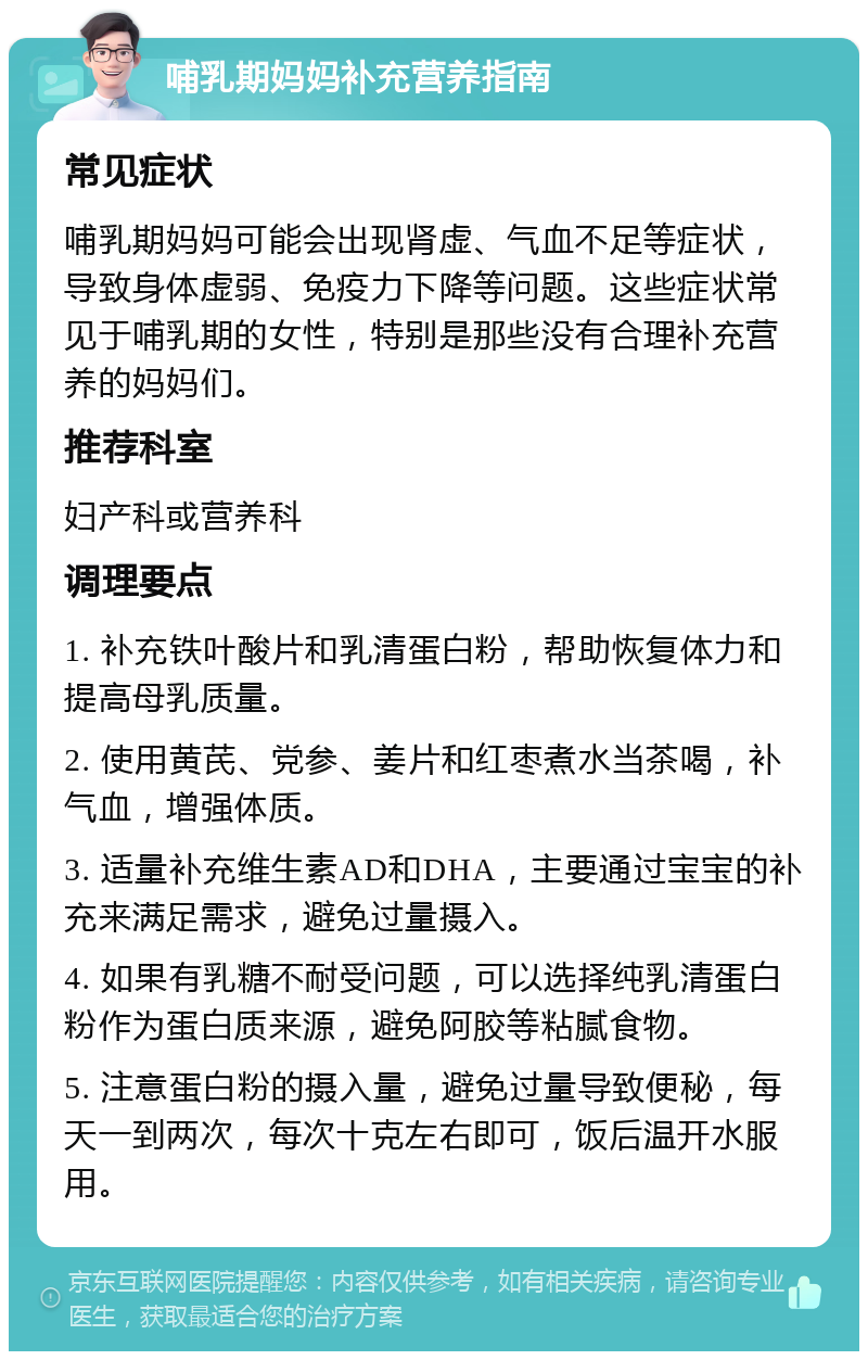 哺乳期妈妈补充营养指南 常见症状 哺乳期妈妈可能会出现肾虚、气血不足等症状，导致身体虚弱、免疫力下降等问题。这些症状常见于哺乳期的女性，特别是那些没有合理补充营养的妈妈们。 推荐科室 妇产科或营养科 调理要点 1. 补充铁叶酸片和乳清蛋白粉，帮助恢复体力和提高母乳质量。 2. 使用黄芪、党参、姜片和红枣煮水当茶喝，补气血，增强体质。 3. 适量补充维生素AD和DHA，主要通过宝宝的补充来满足需求，避免过量摄入。 4. 如果有乳糖不耐受问题，可以选择纯乳清蛋白粉作为蛋白质来源，避免阿胶等粘腻食物。 5. 注意蛋白粉的摄入量，避免过量导致便秘，每天一到两次，每次十克左右即可，饭后温开水服用。