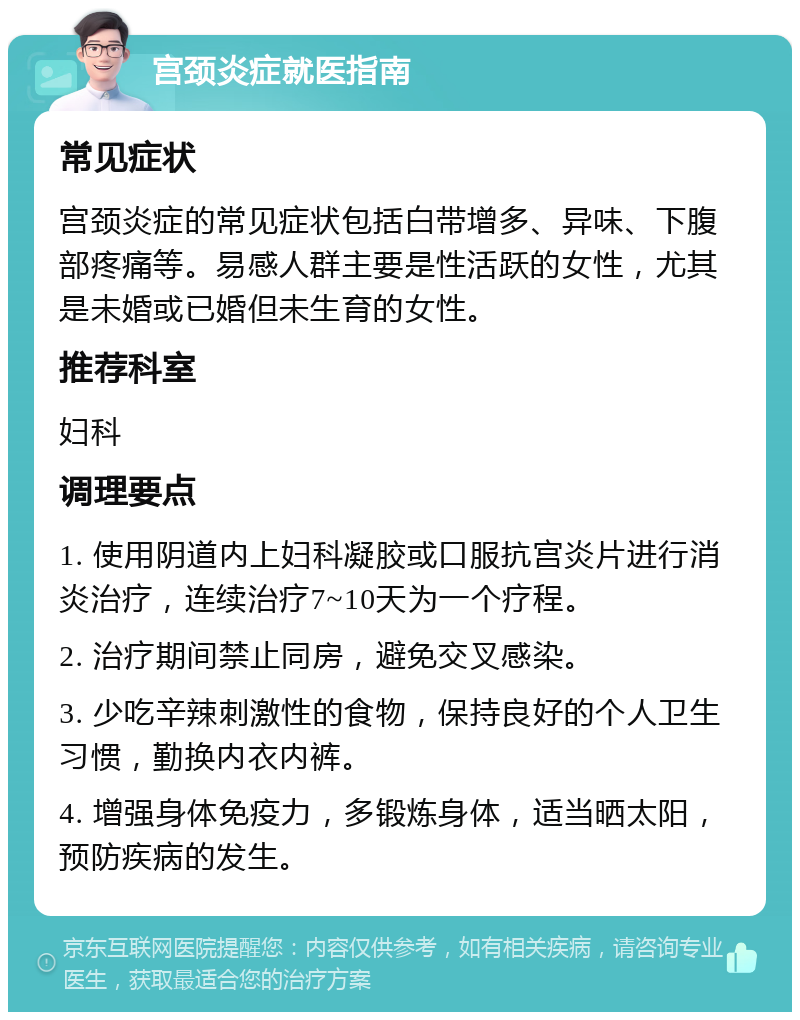 宫颈炎症就医指南 常见症状 宫颈炎症的常见症状包括白带增多、异味、下腹部疼痛等。易感人群主要是性活跃的女性，尤其是未婚或已婚但未生育的女性。 推荐科室 妇科 调理要点 1. 使用阴道内上妇科凝胶或口服抗宫炎片进行消炎治疗，连续治疗7~10天为一个疗程。 2. 治疗期间禁止同房，避免交叉感染。 3. 少吃辛辣刺激性的食物，保持良好的个人卫生习惯，勤换内衣内裤。 4. 增强身体免疫力，多锻炼身体，适当晒太阳，预防疾病的发生。