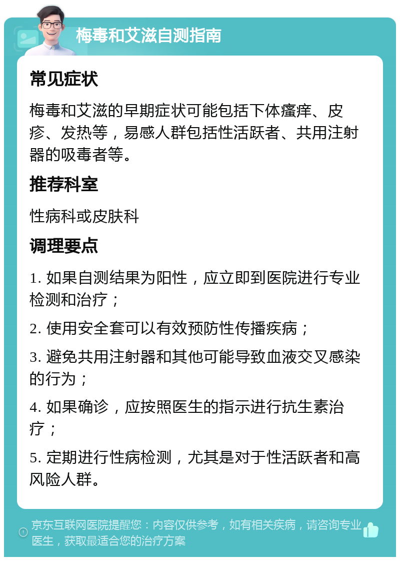 梅毒和艾滋自测指南 常见症状 梅毒和艾滋的早期症状可能包括下体瘙痒、皮疹、发热等，易感人群包括性活跃者、共用注射器的吸毒者等。 推荐科室 性病科或皮肤科 调理要点 1. 如果自测结果为阳性，应立即到医院进行专业检测和治疗； 2. 使用安全套可以有效预防性传播疾病； 3. 避免共用注射器和其他可能导致血液交叉感染的行为； 4. 如果确诊，应按照医生的指示进行抗生素治疗； 5. 定期进行性病检测，尤其是对于性活跃者和高风险人群。