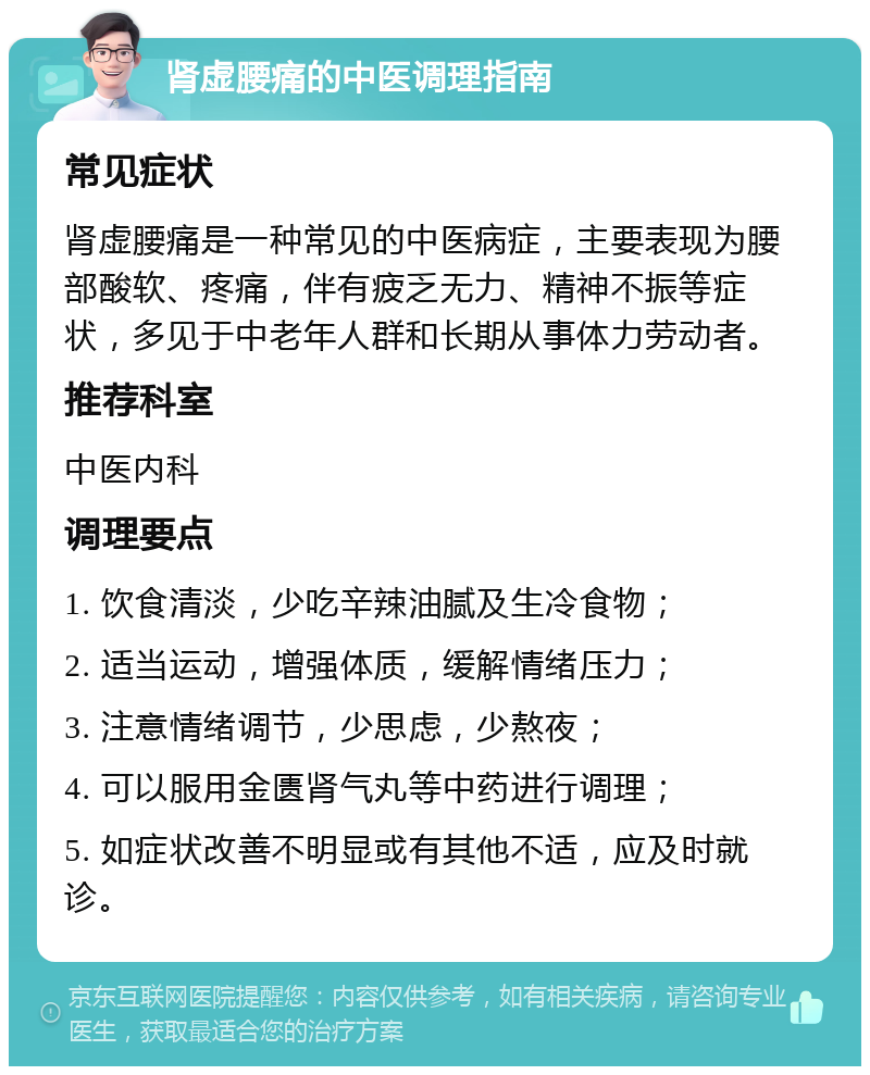 肾虚腰痛的中医调理指南 常见症状 肾虚腰痛是一种常见的中医病症，主要表现为腰部酸软、疼痛，伴有疲乏无力、精神不振等症状，多见于中老年人群和长期从事体力劳动者。 推荐科室 中医内科 调理要点 1. 饮食清淡，少吃辛辣油腻及生冷食物； 2. 适当运动，增强体质，缓解情绪压力； 3. 注意情绪调节，少思虑，少熬夜； 4. 可以服用金匮肾气丸等中药进行调理； 5. 如症状改善不明显或有其他不适，应及时就诊。