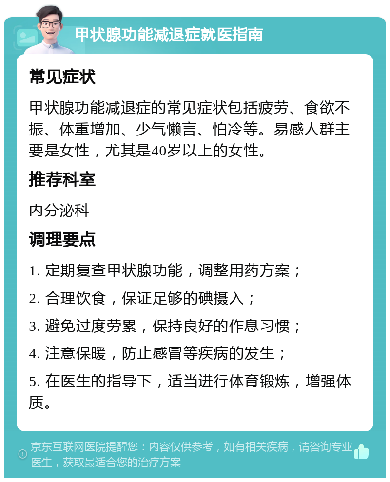 甲状腺功能减退症就医指南 常见症状 甲状腺功能减退症的常见症状包括疲劳、食欲不振、体重增加、少气懒言、怕冷等。易感人群主要是女性，尤其是40岁以上的女性。 推荐科室 内分泌科 调理要点 1. 定期复查甲状腺功能，调整用药方案； 2. 合理饮食，保证足够的碘摄入； 3. 避免过度劳累，保持良好的作息习惯； 4. 注意保暖，防止感冒等疾病的发生； 5. 在医生的指导下，适当进行体育锻炼，增强体质。