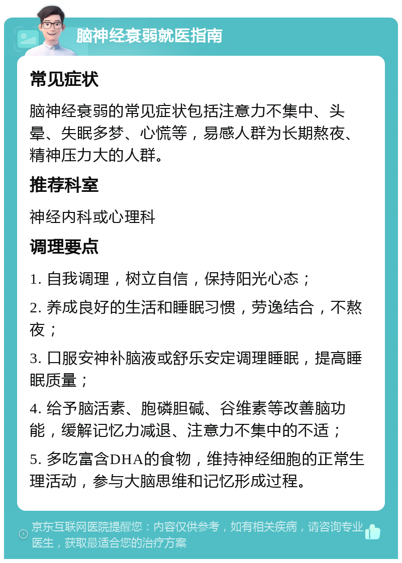 脑神经衰弱就医指南 常见症状 脑神经衰弱的常见症状包括注意力不集中、头晕、失眠多梦、心慌等，易感人群为长期熬夜、精神压力大的人群。 推荐科室 神经内科或心理科 调理要点 1. 自我调理，树立自信，保持阳光心态； 2. 养成良好的生活和睡眠习惯，劳逸结合，不熬夜； 3. 口服安神补脑液或舒乐安定调理睡眠，提高睡眠质量； 4. 给予脑活素、胞磷胆碱、谷维素等改善脑功能，缓解记忆力减退、注意力不集中的不适； 5. 多吃富含DHA的食物，维持神经细胞的正常生理活动，参与大脑思维和记忆形成过程。