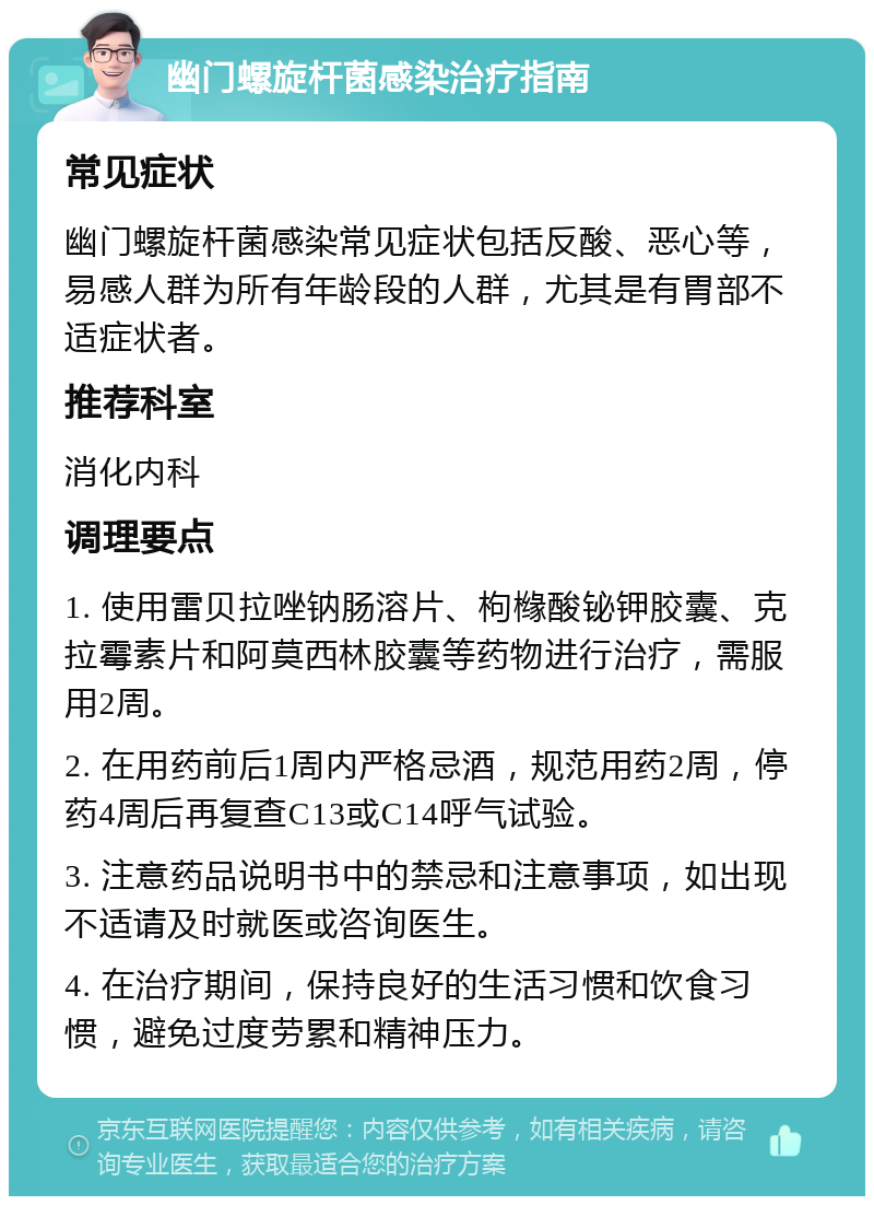 幽门螺旋杆菌感染治疗指南 常见症状 幽门螺旋杆菌感染常见症状包括反酸、恶心等，易感人群为所有年龄段的人群，尤其是有胃部不适症状者。 推荐科室 消化内科 调理要点 1. 使用雷贝拉唑钠肠溶片、枸橼酸铋钾胶囊、克拉霉素片和阿莫西林胶囊等药物进行治疗，需服用2周。 2. 在用药前后1周内严格忌酒，规范用药2周，停药4周后再复查C13或C14呼气试验。 3. 注意药品说明书中的禁忌和注意事项，如出现不适请及时就医或咨询医生。 4. 在治疗期间，保持良好的生活习惯和饮食习惯，避免过度劳累和精神压力。