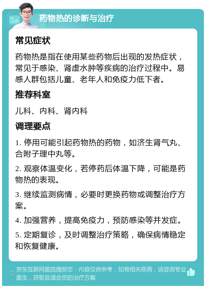 药物热的诊断与治疗 常见症状 药物热是指在使用某些药物后出现的发热症状，常见于感染、肾虚水肿等疾病的治疗过程中。易感人群包括儿童、老年人和免疫力低下者。 推荐科室 儿科、内科、肾内科 调理要点 1. 停用可能引起药物热的药物，如济生肾气丸、合附子理中丸等。 2. 观察体温变化，若停药后体温下降，可能是药物热的表现。 3. 继续监测病情，必要时更换药物或调整治疗方案。 4. 加强营养，提高免疫力，预防感染等并发症。 5. 定期复诊，及时调整治疗策略，确保病情稳定和恢复健康。