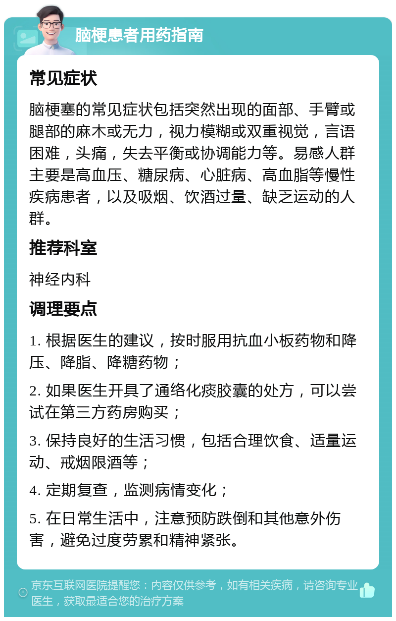 脑梗患者用药指南 常见症状 脑梗塞的常见症状包括突然出现的面部、手臂或腿部的麻木或无力，视力模糊或双重视觉，言语困难，头痛，失去平衡或协调能力等。易感人群主要是高血压、糖尿病、心脏病、高血脂等慢性疾病患者，以及吸烟、饮酒过量、缺乏运动的人群。 推荐科室 神经内科 调理要点 1. 根据医生的建议，按时服用抗血小板药物和降压、降脂、降糖药物； 2. 如果医生开具了通络化痰胶囊的处方，可以尝试在第三方药房购买； 3. 保持良好的生活习惯，包括合理饮食、适量运动、戒烟限酒等； 4. 定期复查，监测病情变化； 5. 在日常生活中，注意预防跌倒和其他意外伤害，避免过度劳累和精神紧张。