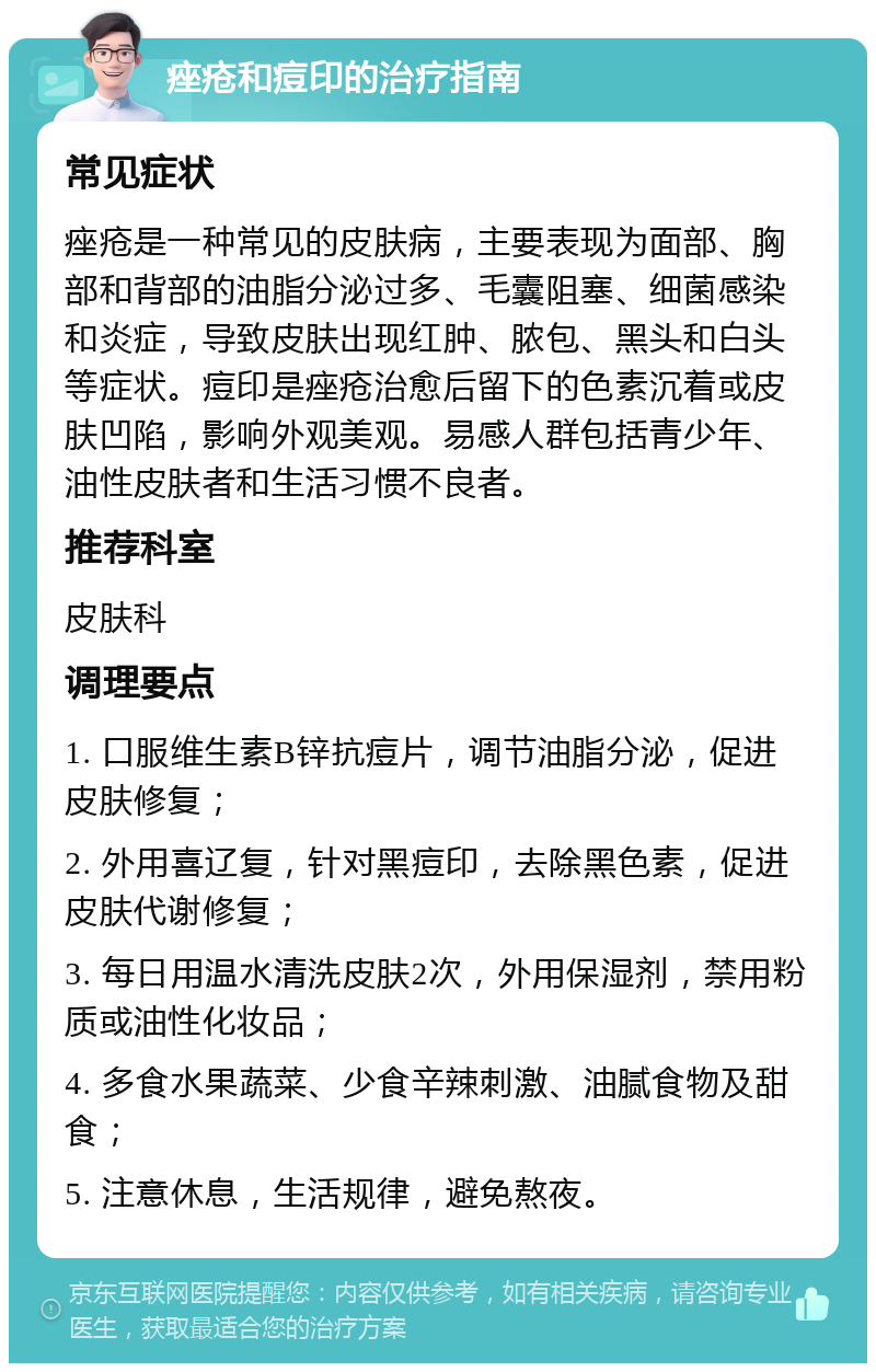 痤疮和痘印的治疗指南 常见症状 痤疮是一种常见的皮肤病，主要表现为面部、胸部和背部的油脂分泌过多、毛囊阻塞、细菌感染和炎症，导致皮肤出现红肿、脓包、黑头和白头等症状。痘印是痤疮治愈后留下的色素沉着或皮肤凹陷，影响外观美观。易感人群包括青少年、油性皮肤者和生活习惯不良者。 推荐科室 皮肤科 调理要点 1. 口服维生素B锌抗痘片，调节油脂分泌，促进皮肤修复； 2. 外用喜辽复，针对黑痘印，去除黑色素，促进皮肤代谢修复； 3. 每日用温水清洗皮肤2次，外用保湿剂，禁用粉质或油性化妆品； 4. 多食水果蔬菜、少食辛辣刺激、油腻食物及甜食； 5. 注意休息，生活规律，避免熬夜。