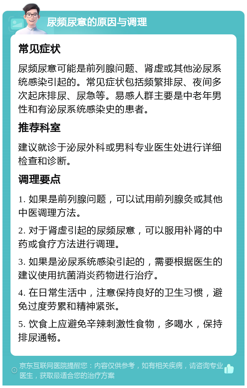 尿频尿意的原因与调理 常见症状 尿频尿意可能是前列腺问题、肾虚或其他泌尿系统感染引起的。常见症状包括频繁排尿、夜间多次起床排尿、尿急等。易感人群主要是中老年男性和有泌尿系统感染史的患者。 推荐科室 建议就诊于泌尿外科或男科专业医生处进行详细检查和诊断。 调理要点 1. 如果是前列腺问题，可以试用前列腺灸或其他中医调理方法。 2. 对于肾虚引起的尿频尿意，可以服用补肾的中药或食疗方法进行调理。 3. 如果是泌尿系统感染引起的，需要根据医生的建议使用抗菌消炎药物进行治疗。 4. 在日常生活中，注意保持良好的卫生习惯，避免过度劳累和精神紧张。 5. 饮食上应避免辛辣刺激性食物，多喝水，保持排尿通畅。