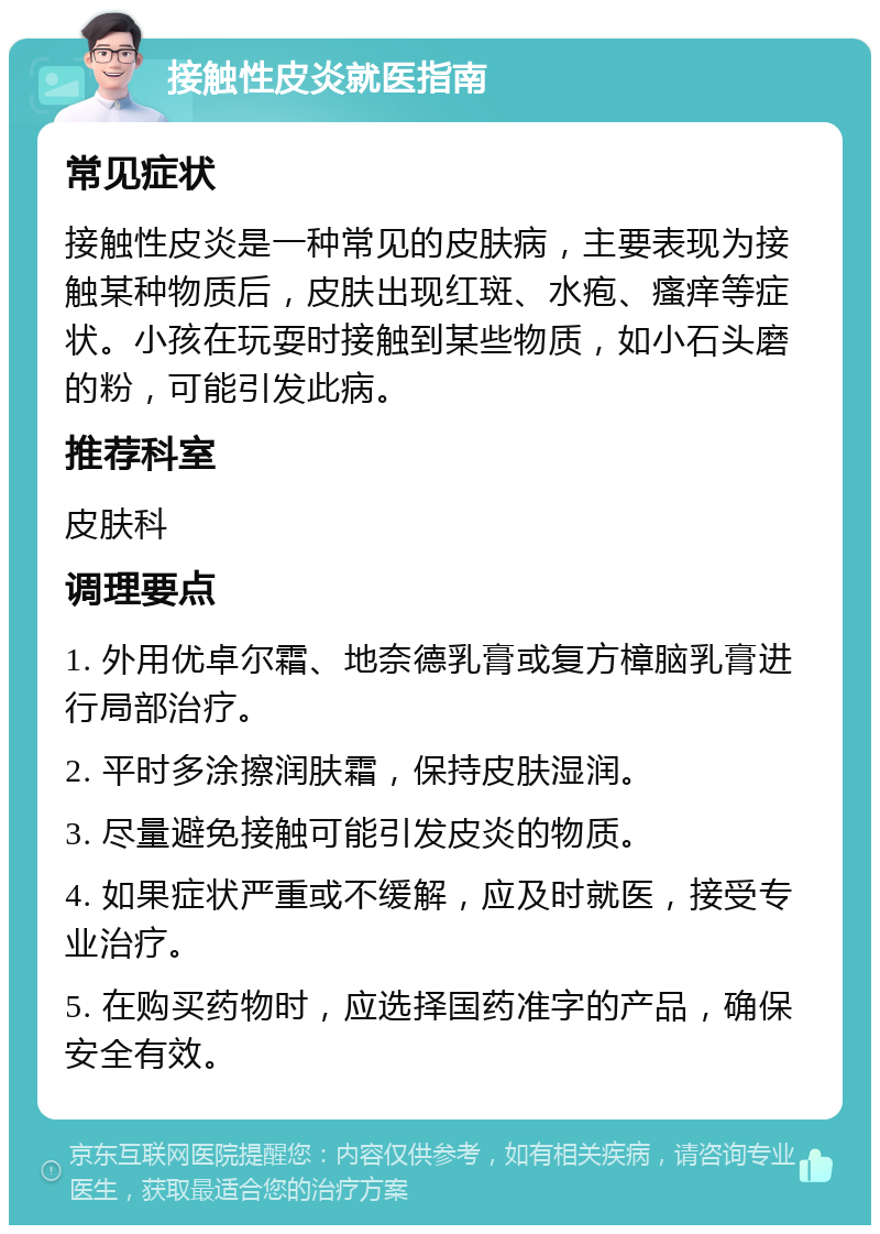 接触性皮炎就医指南 常见症状 接触性皮炎是一种常见的皮肤病，主要表现为接触某种物质后，皮肤出现红斑、水疱、瘙痒等症状。小孩在玩耍时接触到某些物质，如小石头磨的粉，可能引发此病。 推荐科室 皮肤科 调理要点 1. 外用优卓尔霜、地奈德乳膏或复方樟脑乳膏进行局部治疗。 2. 平时多涂擦润肤霜，保持皮肤湿润。 3. 尽量避免接触可能引发皮炎的物质。 4. 如果症状严重或不缓解，应及时就医，接受专业治疗。 5. 在购买药物时，应选择国药准字的产品，确保安全有效。