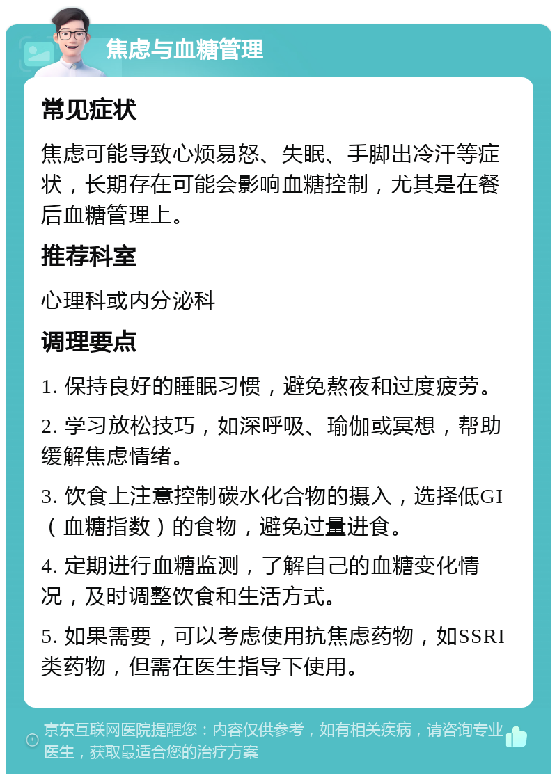 焦虑与血糖管理 常见症状 焦虑可能导致心烦易怒、失眠、手脚出冷汗等症状，长期存在可能会影响血糖控制，尤其是在餐后血糖管理上。 推荐科室 心理科或内分泌科 调理要点 1. 保持良好的睡眠习惯，避免熬夜和过度疲劳。 2. 学习放松技巧，如深呼吸、瑜伽或冥想，帮助缓解焦虑情绪。 3. 饮食上注意控制碳水化合物的摄入，选择低GI（血糖指数）的食物，避免过量进食。 4. 定期进行血糖监测，了解自己的血糖变化情况，及时调整饮食和生活方式。 5. 如果需要，可以考虑使用抗焦虑药物，如SSRI类药物，但需在医生指导下使用。