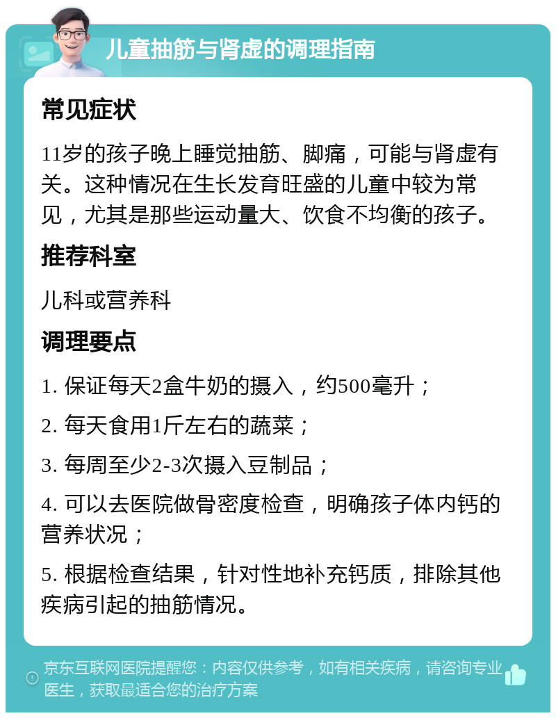 儿童抽筋与肾虚的调理指南 常见症状 11岁的孩子晚上睡觉抽筋、脚痛，可能与肾虚有关。这种情况在生长发育旺盛的儿童中较为常见，尤其是那些运动量大、饮食不均衡的孩子。 推荐科室 儿科或营养科 调理要点 1. 保证每天2盒牛奶的摄入，约500毫升； 2. 每天食用1斤左右的蔬菜； 3. 每周至少2-3次摄入豆制品； 4. 可以去医院做骨密度检查，明确孩子体内钙的营养状况； 5. 根据检查结果，针对性地补充钙质，排除其他疾病引起的抽筋情况。