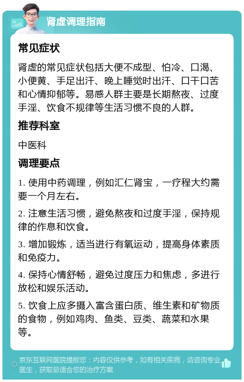 肾虚调理指南 常见症状 肾虚的常见症状包括大便不成型、怕冷、口渴、小便黄、手足出汗、晚上睡觉时出汗、口干口苦和心情抑郁等。易感人群主要是长期熬夜、过度手淫、饮食不规律等生活习惯不良的人群。 推荐科室 中医科 调理要点 1. 使用中药调理，例如汇仁肾宝，一疗程大约需要一个月左右。 2. 注意生活习惯，避免熬夜和过度手淫，保持规律的作息和饮食。 3. 增加锻炼，适当进行有氧运动，提高身体素质和免疫力。 4. 保持心情舒畅，避免过度压力和焦虑，多进行放松和娱乐活动。 5. 饮食上应多摄入富含蛋白质、维生素和矿物质的食物，例如鸡肉、鱼类、豆类、蔬菜和水果等。