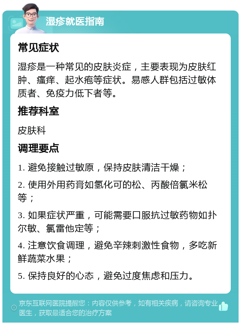 湿疹就医指南 常见症状 湿疹是一种常见的皮肤炎症，主要表现为皮肤红肿、瘙痒、起水疱等症状。易感人群包括过敏体质者、免疫力低下者等。 推荐科室 皮肤科 调理要点 1. 避免接触过敏原，保持皮肤清洁干燥； 2. 使用外用药膏如氢化可的松、丙酸倍氯米松等； 3. 如果症状严重，可能需要口服抗过敏药物如扑尔敏、氯雷他定等； 4. 注意饮食调理，避免辛辣刺激性食物，多吃新鲜蔬菜水果； 5. 保持良好的心态，避免过度焦虑和压力。