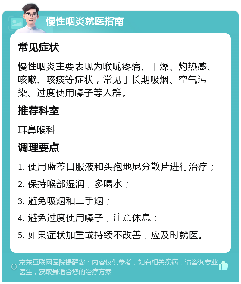 慢性咽炎就医指南 常见症状 慢性咽炎主要表现为喉咙疼痛、干燥、灼热感、咳嗽、咳痰等症状，常见于长期吸烟、空气污染、过度使用嗓子等人群。 推荐科室 耳鼻喉科 调理要点 1. 使用蓝芩口服液和头孢地尼分散片进行治疗； 2. 保持喉部湿润，多喝水； 3. 避免吸烟和二手烟； 4. 避免过度使用嗓子，注意休息； 5. 如果症状加重或持续不改善，应及时就医。