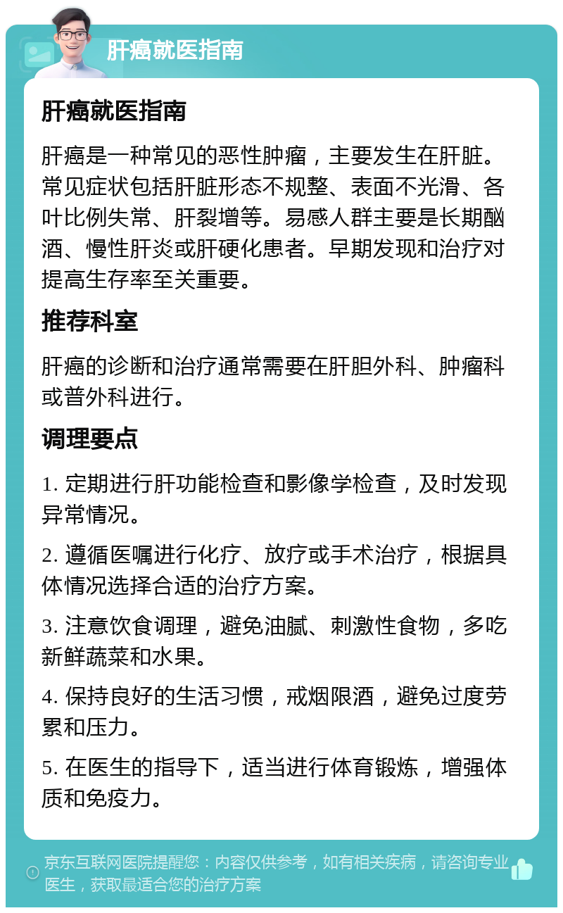 肝癌就医指南 肝癌就医指南 肝癌是一种常见的恶性肿瘤，主要发生在肝脏。常见症状包括肝脏形态不规整、表面不光滑、各叶比例失常、肝裂增等。易感人群主要是长期酗酒、慢性肝炎或肝硬化患者。早期发现和治疗对提高生存率至关重要。 推荐科室 肝癌的诊断和治疗通常需要在肝胆外科、肿瘤科或普外科进行。 调理要点 1. 定期进行肝功能检查和影像学检查，及时发现异常情况。 2. 遵循医嘱进行化疗、放疗或手术治疗，根据具体情况选择合适的治疗方案。 3. 注意饮食调理，避免油腻、刺激性食物，多吃新鲜蔬菜和水果。 4. 保持良好的生活习惯，戒烟限酒，避免过度劳累和压力。 5. 在医生的指导下，适当进行体育锻炼，增强体质和免疫力。