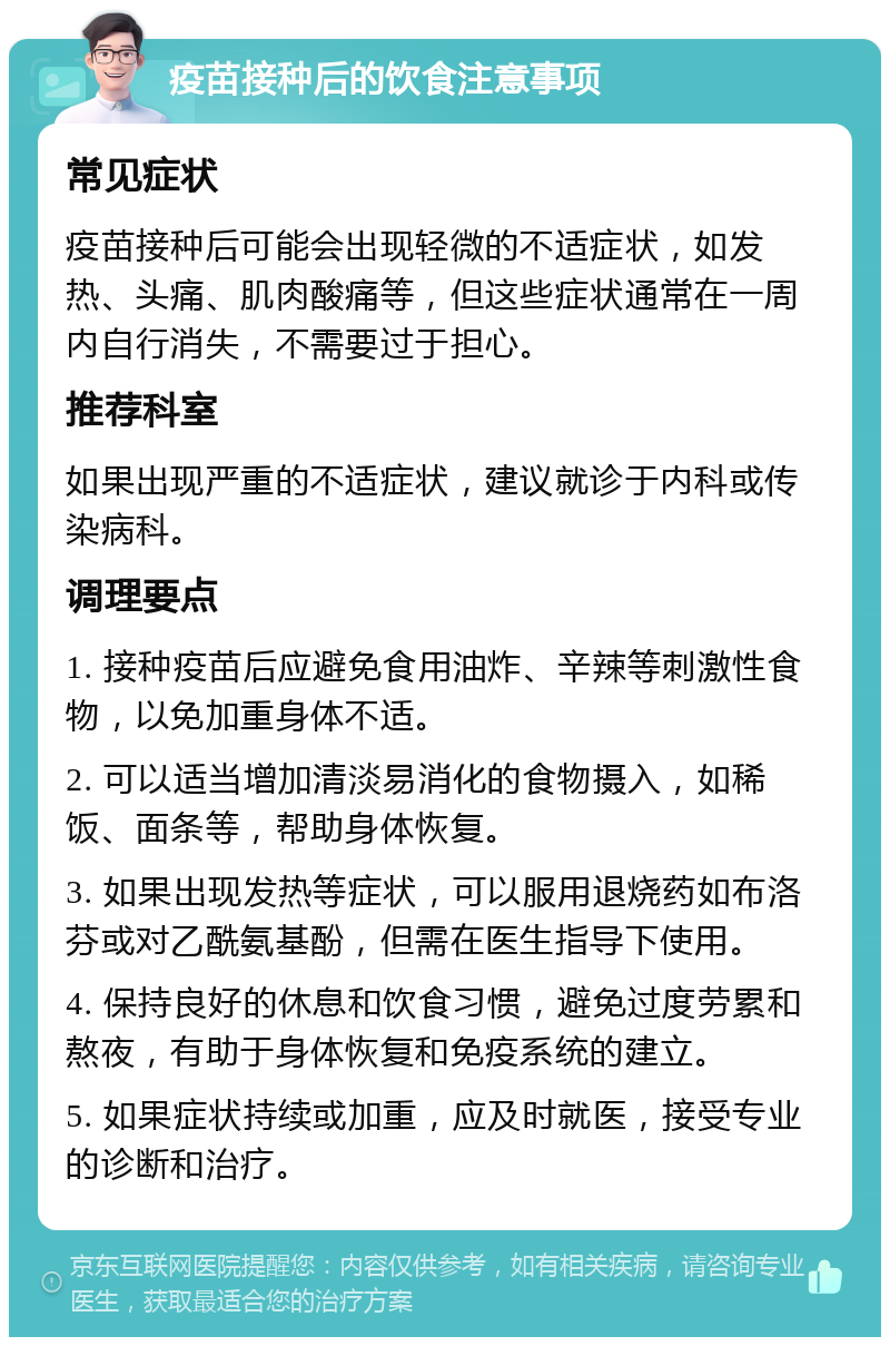 疫苗接种后的饮食注意事项 常见症状 疫苗接种后可能会出现轻微的不适症状，如发热、头痛、肌肉酸痛等，但这些症状通常在一周内自行消失，不需要过于担心。 推荐科室 如果出现严重的不适症状，建议就诊于内科或传染病科。 调理要点 1. 接种疫苗后应避免食用油炸、辛辣等刺激性食物，以免加重身体不适。 2. 可以适当增加清淡易消化的食物摄入，如稀饭、面条等，帮助身体恢复。 3. 如果出现发热等症状，可以服用退烧药如布洛芬或对乙酰氨基酚，但需在医生指导下使用。 4. 保持良好的休息和饮食习惯，避免过度劳累和熬夜，有助于身体恢复和免疫系统的建立。 5. 如果症状持续或加重，应及时就医，接受专业的诊断和治疗。