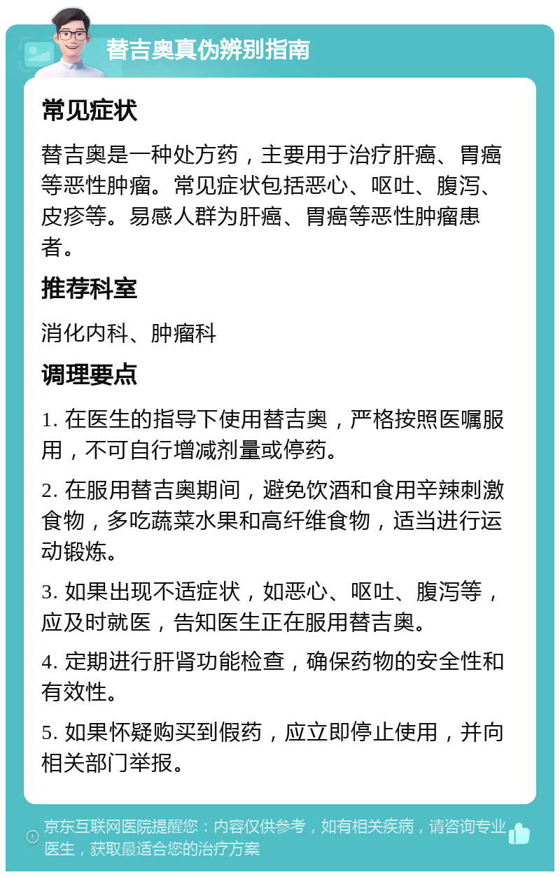 替吉奥真伪辨别指南 常见症状 替吉奥是一种处方药，主要用于治疗肝癌、胃癌等恶性肿瘤。常见症状包括恶心、呕吐、腹泻、皮疹等。易感人群为肝癌、胃癌等恶性肿瘤患者。 推荐科室 消化内科、肿瘤科 调理要点 1. 在医生的指导下使用替吉奥，严格按照医嘱服用，不可自行增减剂量或停药。 2. 在服用替吉奥期间，避免饮酒和食用辛辣刺激食物，多吃蔬菜水果和高纤维食物，适当进行运动锻炼。 3. 如果出现不适症状，如恶心、呕吐、腹泻等，应及时就医，告知医生正在服用替吉奥。 4. 定期进行肝肾功能检查，确保药物的安全性和有效性。 5. 如果怀疑购买到假药，应立即停止使用，并向相关部门举报。