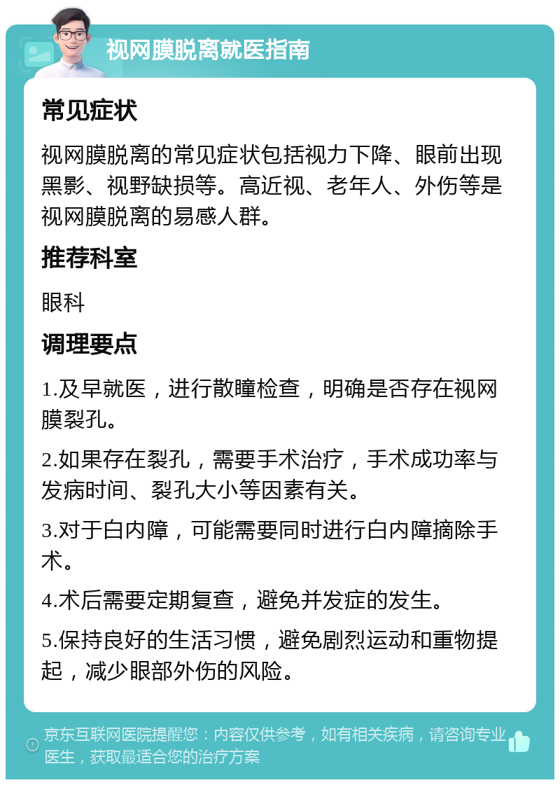 视网膜脱离就医指南 常见症状 视网膜脱离的常见症状包括视力下降、眼前出现黑影、视野缺损等。高近视、老年人、外伤等是视网膜脱离的易感人群。 推荐科室 眼科 调理要点 1.及早就医，进行散瞳检查，明确是否存在视网膜裂孔。 2.如果存在裂孔，需要手术治疗，手术成功率与发病时间、裂孔大小等因素有关。 3.对于白内障，可能需要同时进行白内障摘除手术。 4.术后需要定期复查，避免并发症的发生。 5.保持良好的生活习惯，避免剧烈运动和重物提起，减少眼部外伤的风险。