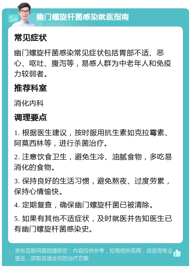 幽门螺旋杆菌感染就医指南 常见症状 幽门螺旋杆菌感染常见症状包括胃部不适、恶心、呕吐、腹泻等，易感人群为中老年人和免疫力较弱者。 推荐科室 消化内科 调理要点 1. 根据医生建议，按时服用抗生素如克拉霉素、阿莫西林等，进行杀菌治疗。 2. 注意饮食卫生，避免生冷、油腻食物，多吃易消化的食物。 3. 保持良好的生活习惯，避免熬夜、过度劳累，保持心情愉快。 4. 定期复查，确保幽门螺旋杆菌已被清除。 5. 如果有其他不适症状，及时就医并告知医生已有幽门螺旋杆菌感染史。