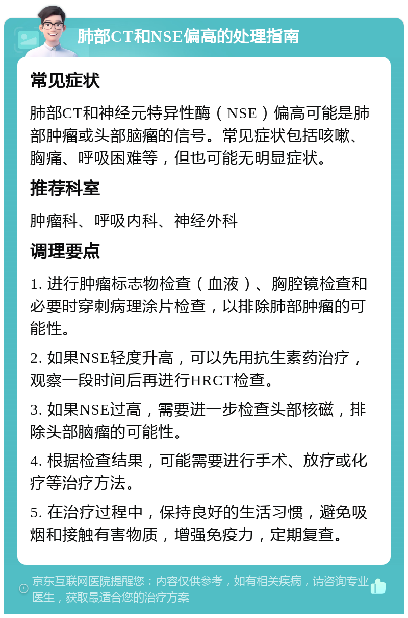 肺部CT和NSE偏高的处理指南 常见症状 肺部CT和神经元特异性酶（NSE）偏高可能是肺部肿瘤或头部脑瘤的信号。常见症状包括咳嗽、胸痛、呼吸困难等，但也可能无明显症状。 推荐科室 肿瘤科、呼吸内科、神经外科 调理要点 1. 进行肿瘤标志物检查（血液）、胸腔镜检查和必要时穿刺病理涂片检查，以排除肺部肿瘤的可能性。 2. 如果NSE轻度升高，可以先用抗生素药治疗，观察一段时间后再进行HRCT检查。 3. 如果NSE过高，需要进一步检查头部核磁，排除头部脑瘤的可能性。 4. 根据检查结果，可能需要进行手术、放疗或化疗等治疗方法。 5. 在治疗过程中，保持良好的生活习惯，避免吸烟和接触有害物质，增强免疫力，定期复查。