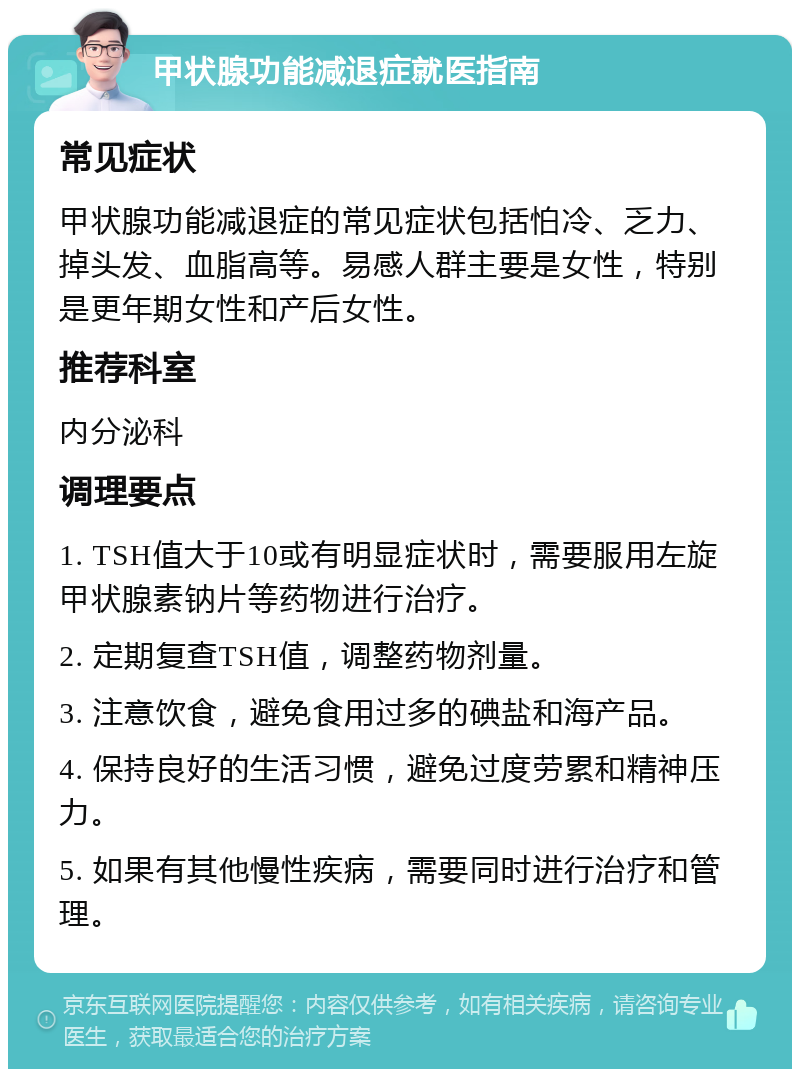 甲状腺功能减退症就医指南 常见症状 甲状腺功能减退症的常见症状包括怕冷、乏力、掉头发、血脂高等。易感人群主要是女性，特别是更年期女性和产后女性。 推荐科室 内分泌科 调理要点 1. TSH值大于10或有明显症状时，需要服用左旋甲状腺素钠片等药物进行治疗。 2. 定期复查TSH值，调整药物剂量。 3. 注意饮食，避免食用过多的碘盐和海产品。 4. 保持良好的生活习惯，避免过度劳累和精神压力。 5. 如果有其他慢性疾病，需要同时进行治疗和管理。