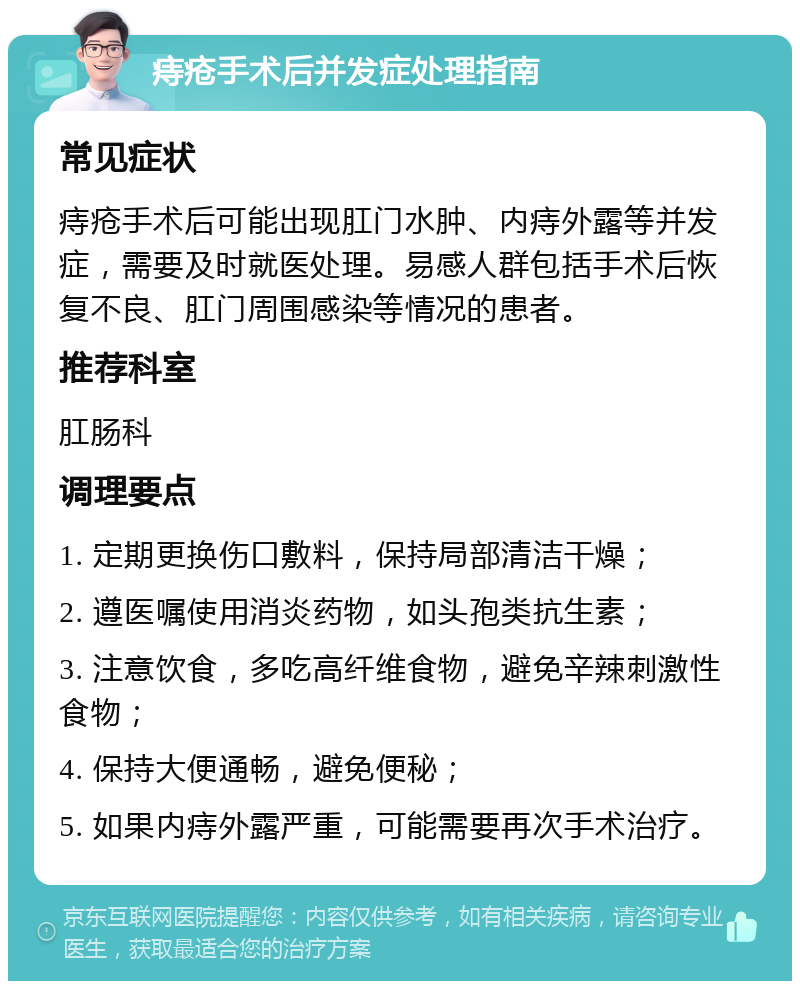 痔疮手术后并发症处理指南 常见症状 痔疮手术后可能出现肛门水肿、内痔外露等并发症，需要及时就医处理。易感人群包括手术后恢复不良、肛门周围感染等情况的患者。 推荐科室 肛肠科 调理要点 1. 定期更换伤口敷料，保持局部清洁干燥； 2. 遵医嘱使用消炎药物，如头孢类抗生素； 3. 注意饮食，多吃高纤维食物，避免辛辣刺激性食物； 4. 保持大便通畅，避免便秘； 5. 如果内痔外露严重，可能需要再次手术治疗。