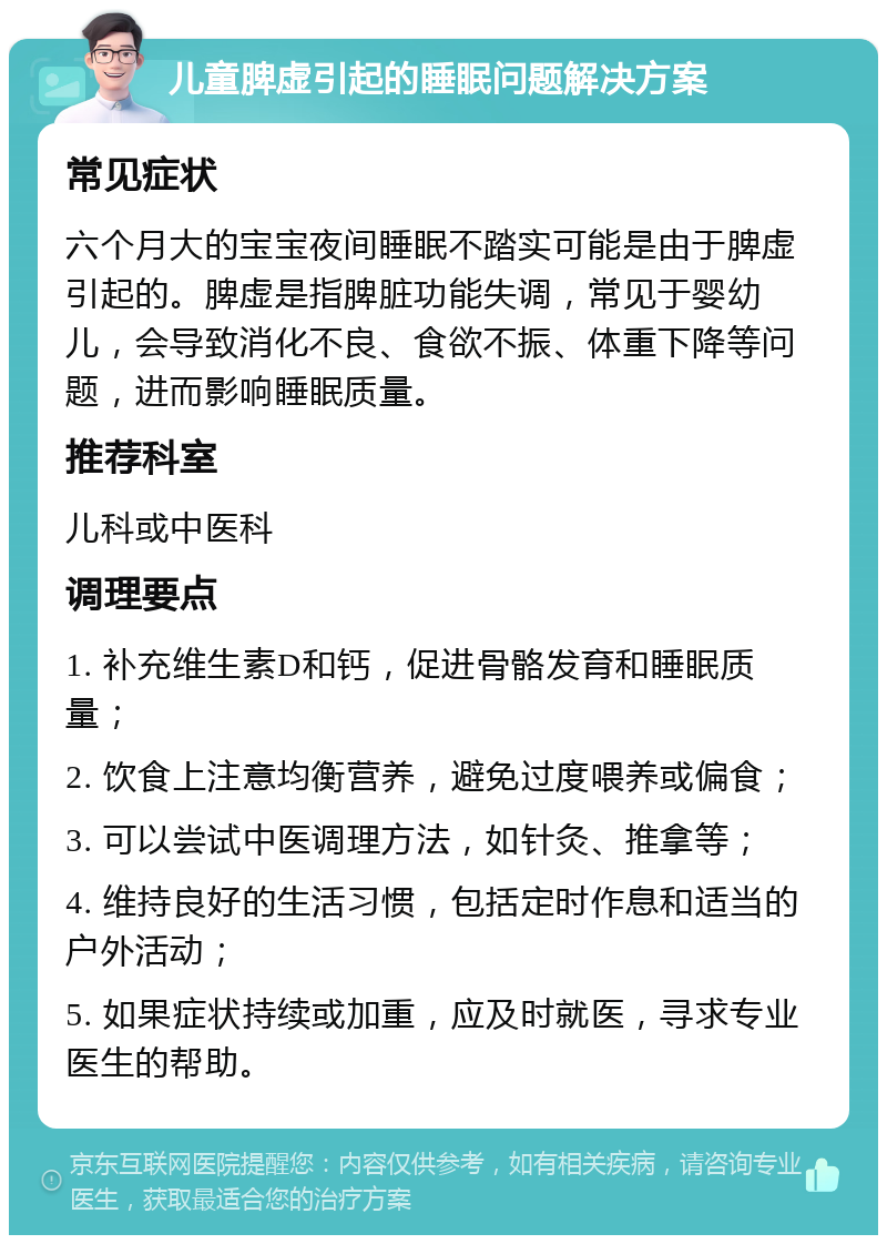 儿童脾虚引起的睡眠问题解决方案 常见症状 六个月大的宝宝夜间睡眠不踏实可能是由于脾虚引起的。脾虚是指脾脏功能失调，常见于婴幼儿，会导致消化不良、食欲不振、体重下降等问题，进而影响睡眠质量。 推荐科室 儿科或中医科 调理要点 1. 补充维生素D和钙，促进骨骼发育和睡眠质量； 2. 饮食上注意均衡营养，避免过度喂养或偏食； 3. 可以尝试中医调理方法，如针灸、推拿等； 4. 维持良好的生活习惯，包括定时作息和适当的户外活动； 5. 如果症状持续或加重，应及时就医，寻求专业医生的帮助。