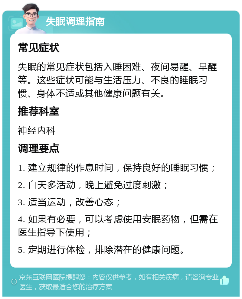 失眠调理指南 常见症状 失眠的常见症状包括入睡困难、夜间易醒、早醒等。这些症状可能与生活压力、不良的睡眠习惯、身体不适或其他健康问题有关。 推荐科室 神经内科 调理要点 1. 建立规律的作息时间，保持良好的睡眠习惯； 2. 白天多活动，晚上避免过度刺激； 3. 适当运动，改善心态； 4. 如果有必要，可以考虑使用安眠药物，但需在医生指导下使用； 5. 定期进行体检，排除潜在的健康问题。