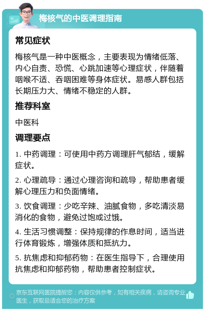 梅核气的中医调理指南 常见症状 梅核气是一种中医概念，主要表现为情绪低落、内心自责、恐慌、心跳加速等心理症状，伴随着咽喉不适、吞咽困难等身体症状。易感人群包括长期压力大、情绪不稳定的人群。 推荐科室 中医科 调理要点 1. 中药调理：可使用中药方调理肝气郁结，缓解症状。 2. 心理疏导：通过心理咨询和疏导，帮助患者缓解心理压力和负面情绪。 3. 饮食调理：少吃辛辣、油腻食物，多吃清淡易消化的食物，避免过饱或过饿。 4. 生活习惯调整：保持规律的作息时间，适当进行体育锻炼，增强体质和抵抗力。 5. 抗焦虑和抑郁药物：在医生指导下，合理使用抗焦虑和抑郁药物，帮助患者控制症状。