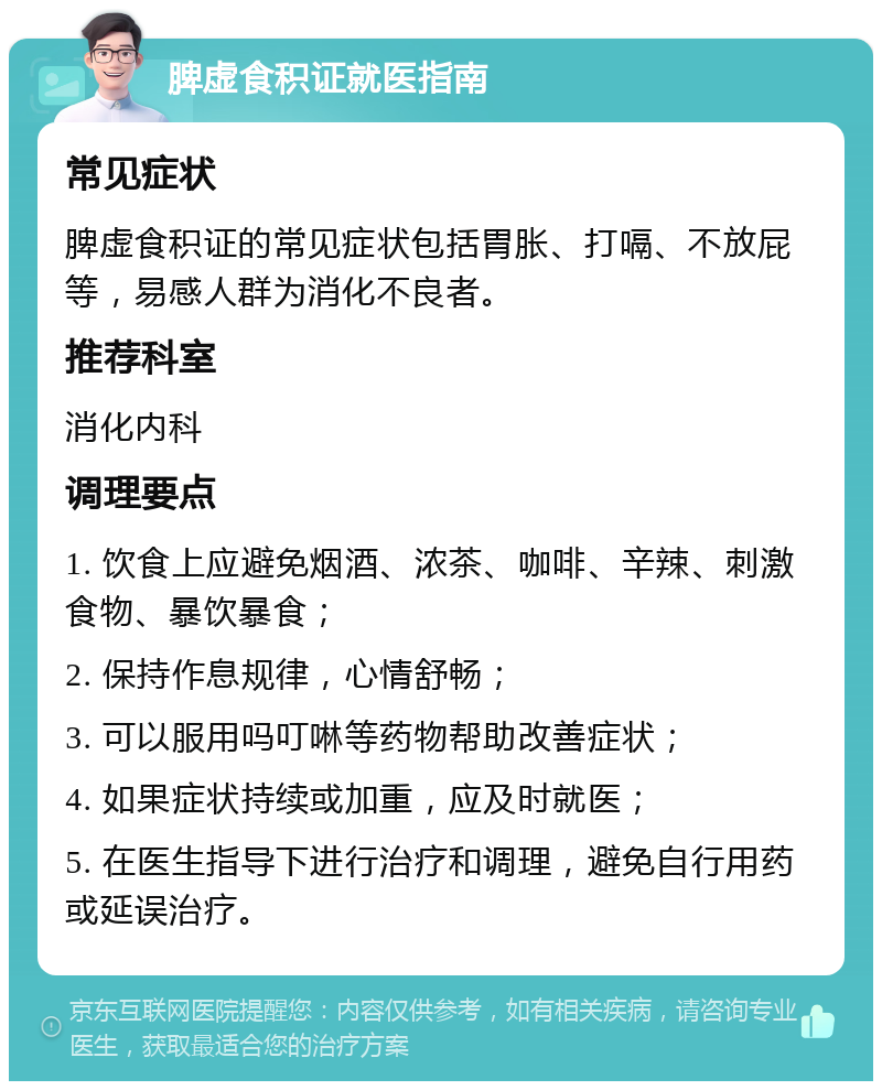 脾虚食积证就医指南 常见症状 脾虚食积证的常见症状包括胃胀、打嗝、不放屁等，易感人群为消化不良者。 推荐科室 消化内科 调理要点 1. 饮食上应避免烟酒、浓茶、咖啡、辛辣、刺激食物、暴饮暴食； 2. 保持作息规律，心情舒畅； 3. 可以服用吗叮啉等药物帮助改善症状； 4. 如果症状持续或加重，应及时就医； 5. 在医生指导下进行治疗和调理，避免自行用药或延误治疗。