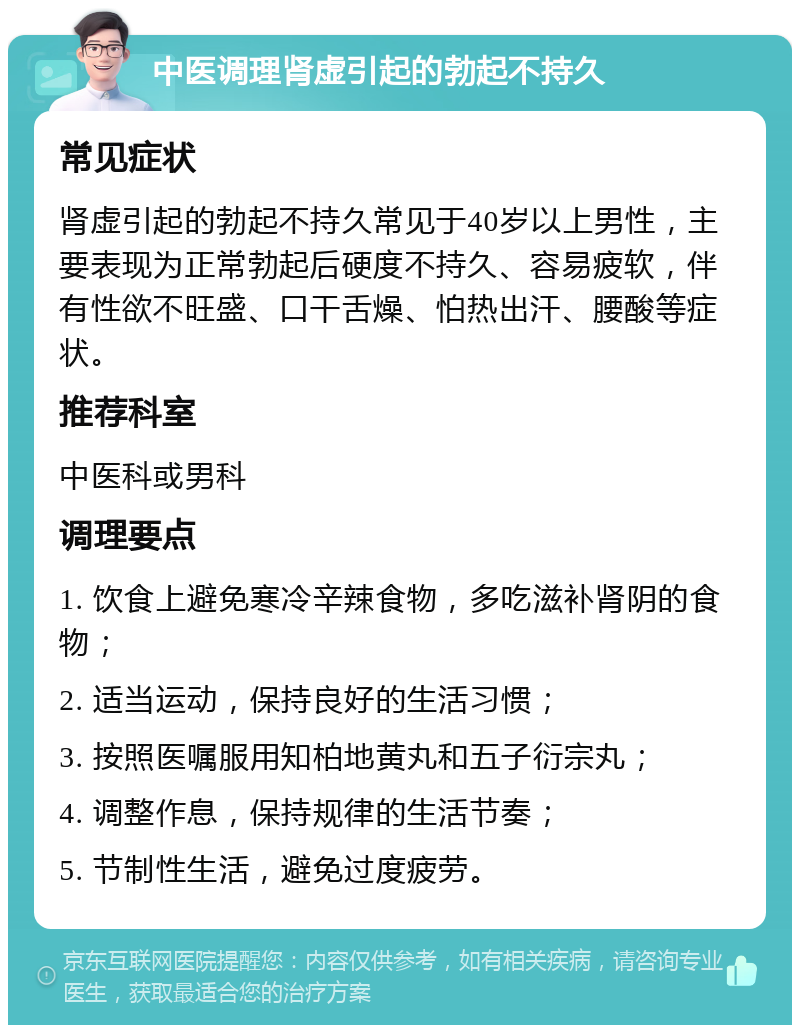 中医调理肾虚引起的勃起不持久 常见症状 肾虚引起的勃起不持久常见于40岁以上男性，主要表现为正常勃起后硬度不持久、容易疲软，伴有性欲不旺盛、口干舌燥、怕热出汗、腰酸等症状。 推荐科室 中医科或男科 调理要点 1. 饮食上避免寒冷辛辣食物，多吃滋补肾阴的食物； 2. 适当运动，保持良好的生活习惯； 3. 按照医嘱服用知柏地黄丸和五子衍宗丸； 4. 调整作息，保持规律的生活节奏； 5. 节制性生活，避免过度疲劳。