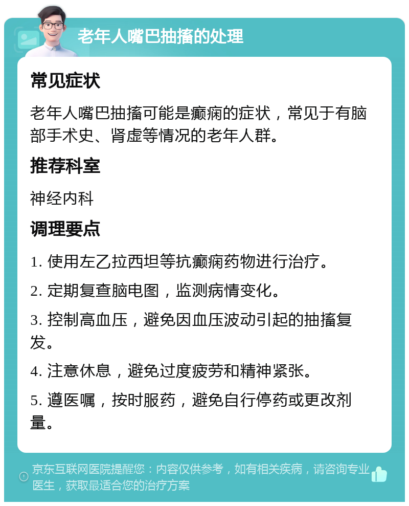 老年人嘴巴抽搐的处理 常见症状 老年人嘴巴抽搐可能是癫痫的症状，常见于有脑部手术史、肾虚等情况的老年人群。 推荐科室 神经内科 调理要点 1. 使用左乙拉西坦等抗癫痫药物进行治疗。 2. 定期复查脑电图，监测病情变化。 3. 控制高血压，避免因血压波动引起的抽搐复发。 4. 注意休息，避免过度疲劳和精神紧张。 5. 遵医嘱，按时服药，避免自行停药或更改剂量。